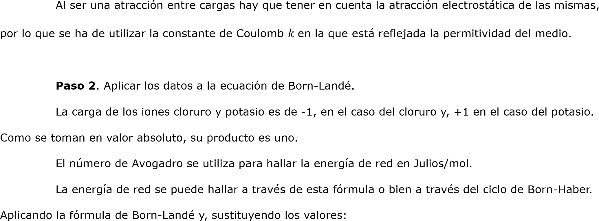 	Al ser una atracción entre cargas hay que tener en cuenta la atracción electrostática de las mismas, por lo que se ha de utilizar la constante de Coulomb 𝑘 en la que está reflejada la permitividad del medio.
	
	Paso 2. Aplicar los datos a la ecuación de Born-Landé.
	La carga de los iones cloruro y potasio es de -1, en el caso del cloruro y, +1 en el caso del potasio. Como se toman en valor absoluto, su producto es uno.
	El número de Avogadro se utiliza para hallar la energía de red en Julios/mol.
	La energía de red se puede hallar a través de esta fórmula o bien a través del ciclo de Born-Haber. 
Aplicando la fórmula de Born-Landé y, sustituyendo los valores:
