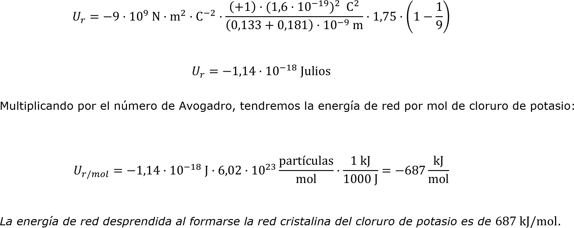  𝑈 𝑟 =−9· 10 9  N· m 2 · C −2 ·  +1 ·(1,6· 10 −19  ) 2    C 2   0,133+0,181 · 10 −9  m ·1,75· 1− 1 9  
 𝑈 𝑟 =−1,14· 10 −18  Julios
	Multiplicando por el número de Avogadro, tendremos la energía de red por mol de cloruro de potasio:
 𝑈 𝑟/𝑚𝑜𝑙 =−1,14· 10 −18  J·6,02· 10 23  partículas mol · 1 kJ 1000 J =−687 kJ mol 
	La energía de red desprendida al formarse la red cristalina del cloruro de potasio es de 687 kJ/mol.