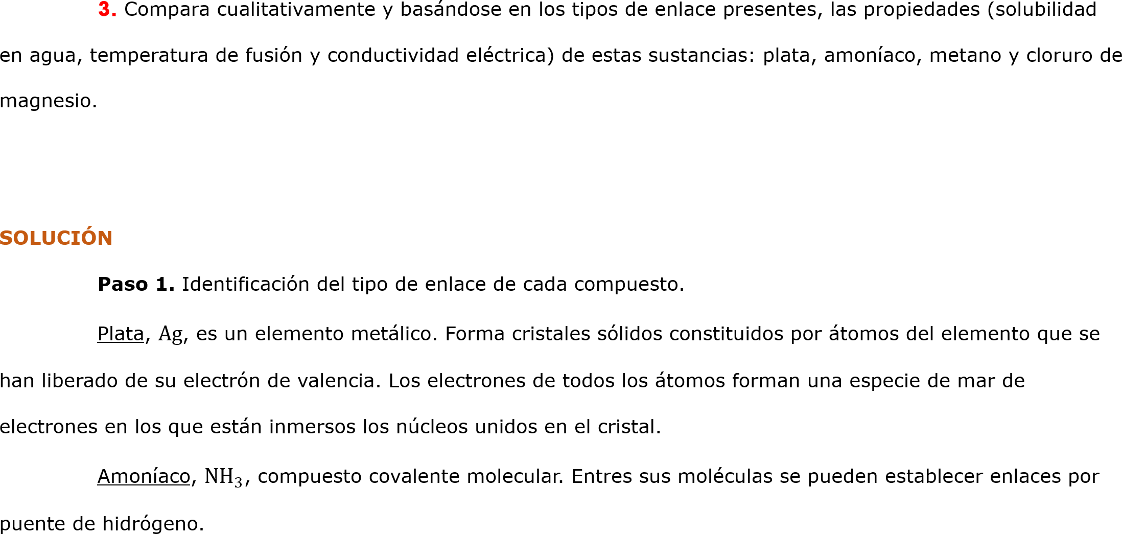 	3. Compara cualitativamente y basándose en los tipos de enlace presentes, las propiedades (solubilidad en agua, temperatura de fusión y conductividad eléctrica) de estas sustancias: plata, amoníaco, metano y cloruro de magnesio. 


SOLUCIÓN
	Paso 1. Identificación del tipo de enlace de cada compuesto.
	Plata, Ag, es un elemento metálico. Forma cristales sólidos constituidos por átomos del elemento que se han liberado de su electrón de valencia. Los electrones de todos los átomos forman una especie de mar de electrones en los que están inmersos los núcleos unidos en el cristal.
	Amoníaco,  NH 3 , compuesto covalente molecular. Entres sus moléculas se pueden establecer enlaces por puente de hidrógeno.