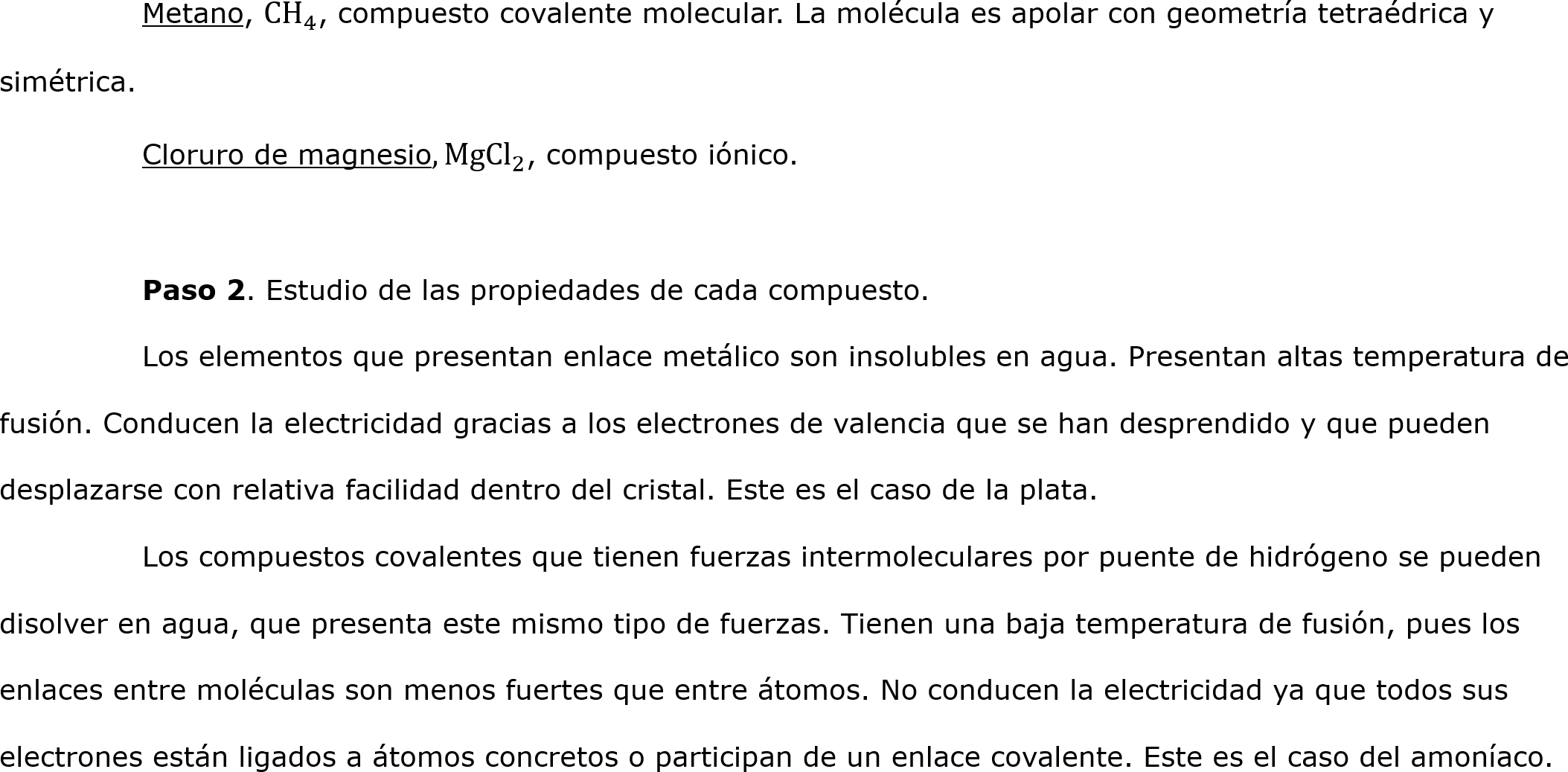	Metano,  CH 4 , compuesto covalente molecular. La molécula es apolar con geometría tetraédrica y simétrica.
	Cloruro de magnesio, Mg Cl 2 , compuesto iónico.

	Paso 2. Estudio de las propiedades de cada compuesto.
	Los elementos que presentan enlace metálico son insolubles en agua. Presentan altas temperatura de fusión. Conducen la electricidad gracias a los electrones de valencia que se han desprendido y que pueden desplazarse con relativa facilidad dentro del cristal. Este es el caso de la plata.
	Los compuestos covalentes que tienen fuerzas intermoleculares por puente de hidrógeno se pueden disolver en agua, que presenta este mismo tipo de fuerzas. Tienen una baja temperatura de fusión, pues los enlaces entre moléculas son menos fuertes que entre átomos. No conducen la electricidad ya que todos sus electrones están ligados a átomos concretos o participan de un enlace covalente. Este es el caso del amoníaco.