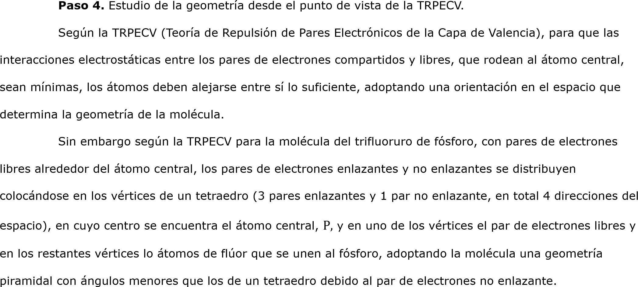 	Paso 4. Estudio de la geometría desde el punto de vista de la TRPECV.
	Según la TRPECV (Teoría de Repulsión de Pares Electrónicos de la Capa de Valencia), para que las interacciones electrostáticas entre los pares de electrones compartidos y libres, que rodean al átomo central, sean mínimas, los átomos deben alejarse entre sí lo suficiente, adoptando una orientación en el espacio que determina la geometría de la molécula.
	Sin embargo según la TRPECV para la molécula del trifluoruro de fósforo, con pares de electrones libres alrededor del átomo central, los pares de electrones enlazantes y no enlazantes se distribuyen colocándose en los vértices de un tetraedro (3 pares enlazantes y 1 par no enlazante, en total 4 direcciones del espacio), en cuyo centro se encuentra el átomo central, P, y en uno de los vértices el par de electrones libres y en los restantes vértices lo átomos de flúor que se unen al fósforo, adoptando la molécula una geometría piramidal con ángulos menores que los de un tetraedro debido al par de electrones no enlazante.
	
