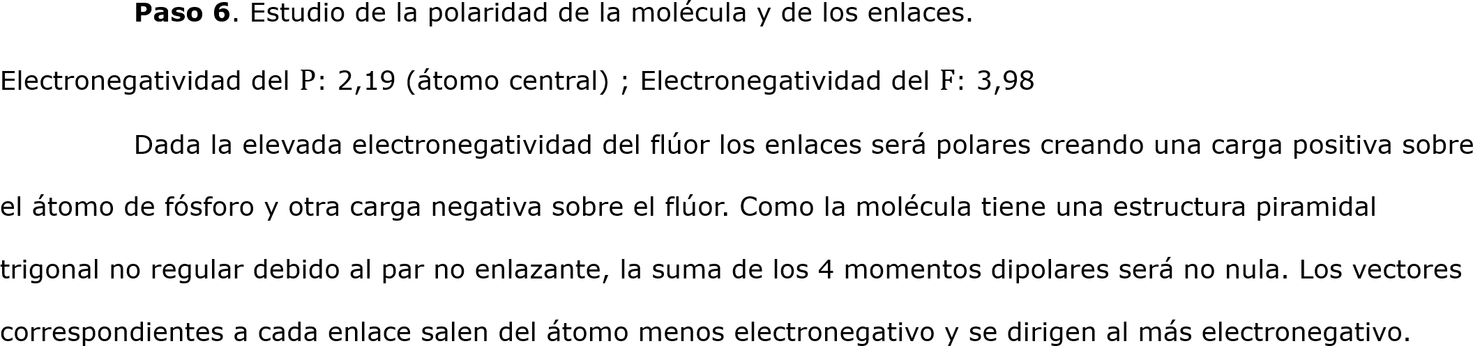 	Paso 6. Estudio de la polaridad de la molécula y de los enlaces.
Electronegatividad del P: 2,19 (átomo central) ; Electronegatividad del F: 3,98
	Dada la elevada electronegatividad del flúor los enlaces será polares creando una carga positiva sobre el átomo de fósforo y otra carga negativa sobre el flúor. Como la molécula tiene una estructura piramidal trigonal no regular debido al par no enlazante, la suma de los 4 momentos dipolares será no nula. Los vectores correspondientes a cada enlace salen del átomo menos electronegativo y se dirigen al más electronegativo.