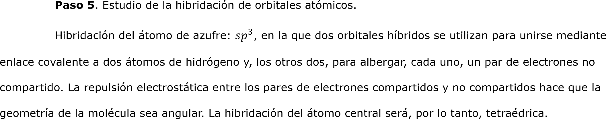  	Paso 5. Estudio de la hibridación de orbitales atómicos.
	Hibridación del átomo de azufre:  𝑠𝑝 3 , en la que dos orbitales híbridos se utilizan para unirse mediante enlace covalente a dos átomos de hidrógeno y, los otros dos, para albergar, cada uno, un par de electrones no compartido. La repulsión electrostática entre los pares de electrones compartidos y no compartidos hace que la geometría de la molécula sea angular. La hibridación del átomo central será, por lo tanto, tetraédrica. 