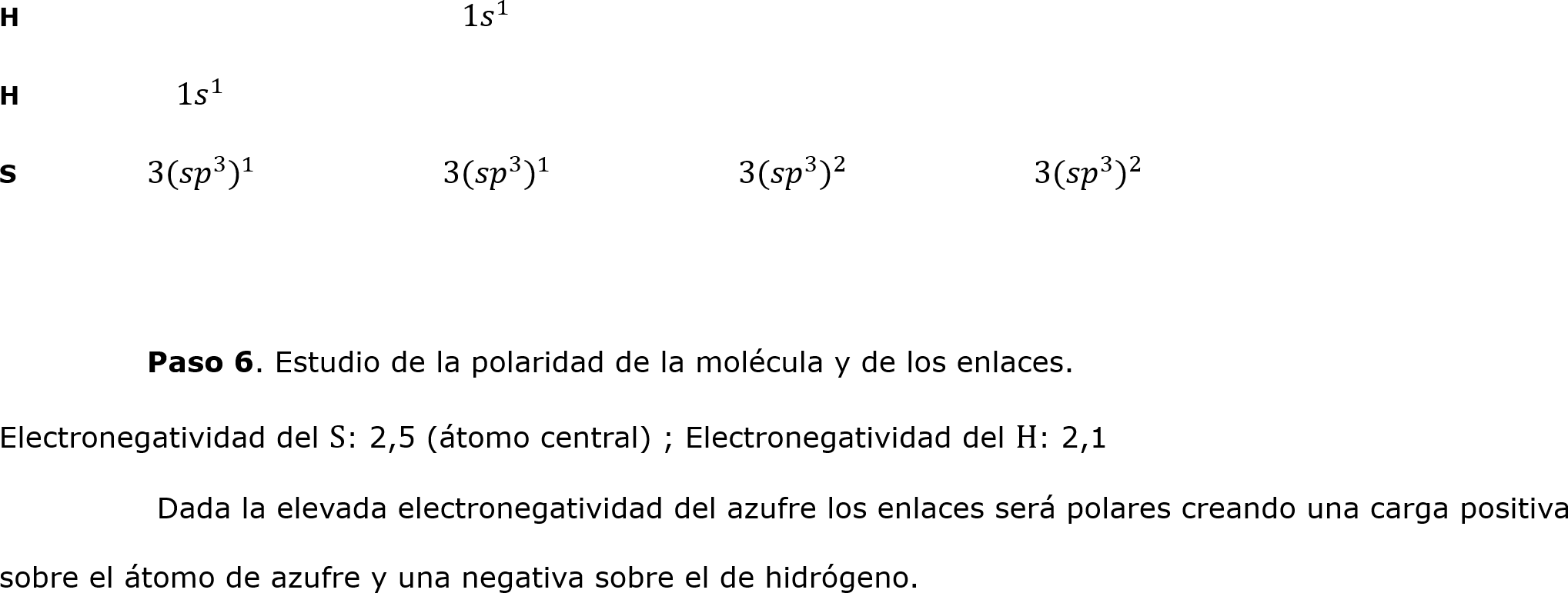 H		                    1 𝑠 1 
H	    1 𝑠 1 		
S	3( 𝑠𝑝 3  ) 1 		3( 𝑠𝑝 3  ) 1 		3( 𝑠𝑝 3  ) 2 		3( 𝑠𝑝 3  ) 2 

	
	Paso 6. Estudio de la polaridad de la molécula y de los enlaces.
Electronegatividad del S: 2,5 (átomo central) ; Electronegatividad del H: 2,1
	 Dada la elevada electronegatividad del azufre los enlaces será polares creando una carga positiva sobre el átomo de azufre y una negativa sobre el de hidrógeno. 