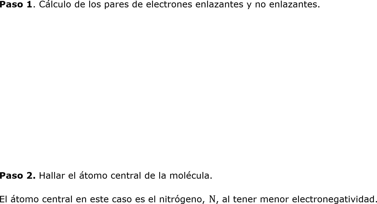 
	Paso 1. Cálculo de los pares de electrones enlazantes y no enlazantes.






	
	Paso 2. Hallar el átomo central de la molécula.
	El átomo central en este caso es el nitrógeno, N, al tener menor electronegatividad.