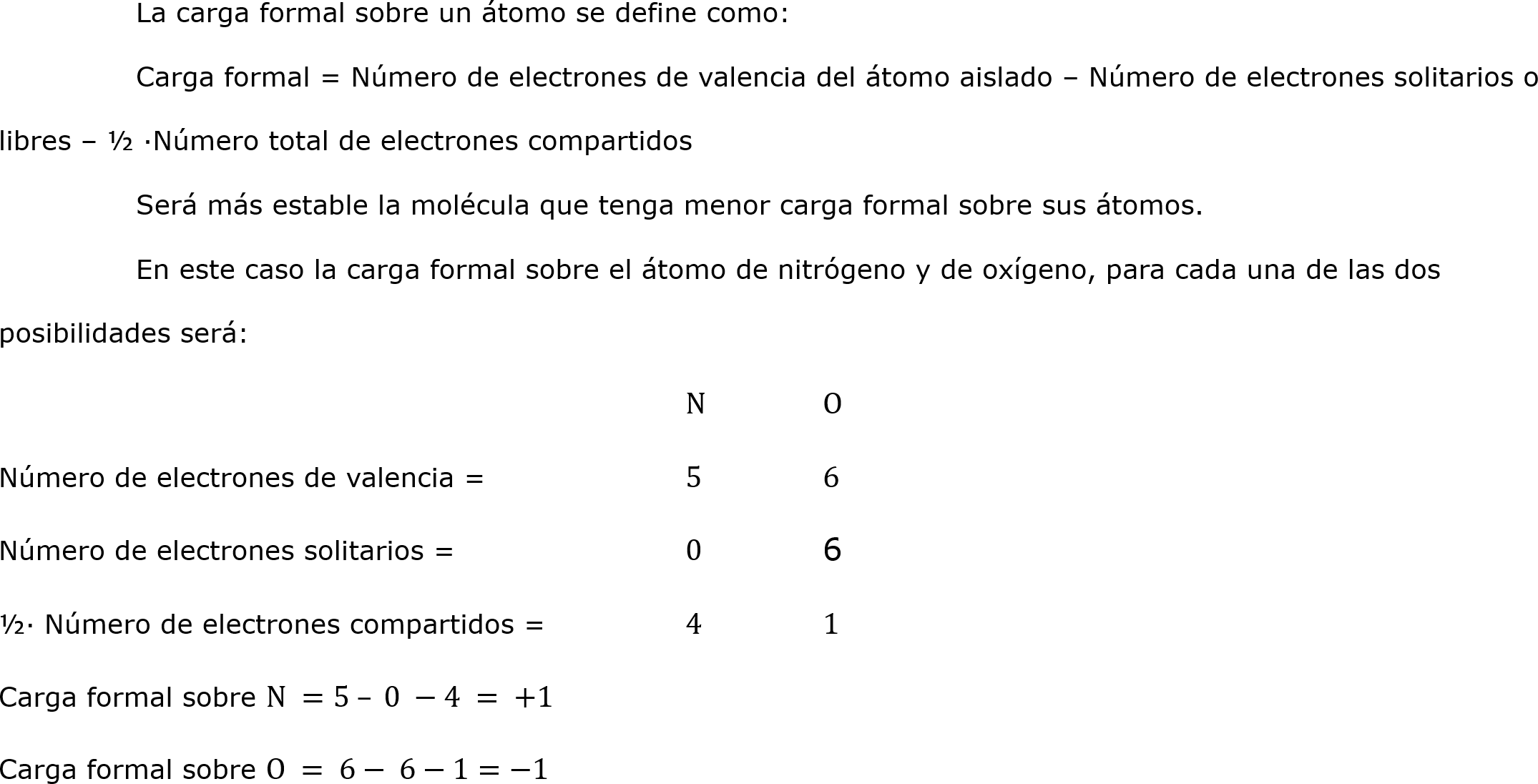 	La carga formal sobre un átomo se define como:
	Carga formal = Número de electrones de valencia del átomo aislado – Número de electrones solitarios o libres – ½ ·Número total de electrones compartidos
	Será más estable la molécula que tenga menor carga formal sobre sus átomos.
	En este caso la carga formal sobre el átomo de nitrógeno y de oxígeno, para cada una de las dos posibilidades será:
					N	O
Número de electrones de valencia = 		5	6
Número de electrones solitarios = 		0	6
½· Número de electrones compartidos = 	4	1
Carga formal sobre N =5 – 0 −4 = +1
Carga formal sobre O = 6− 6−1=−1	