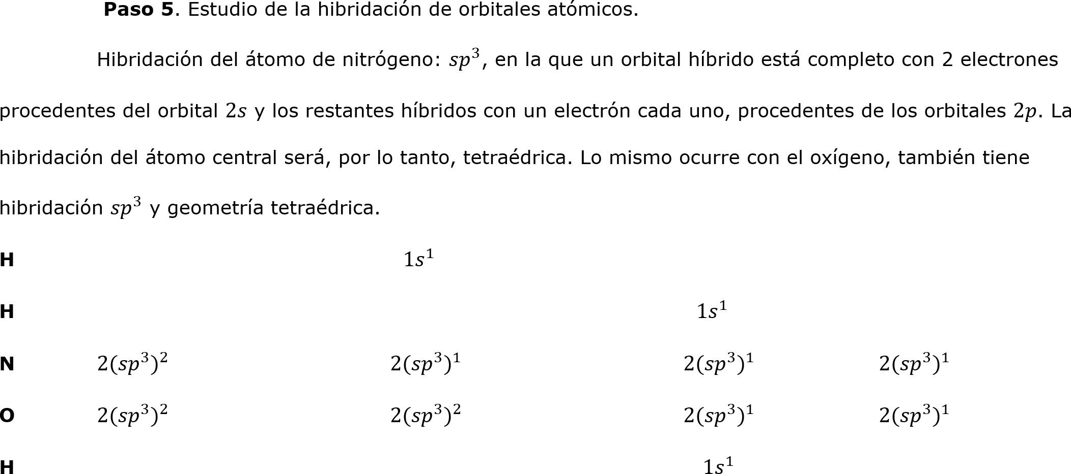 	 Paso 5. Estudio de la hibridación de orbitales atómicos.
	Hibridación del átomo de nitrógeno:  𝑠𝑝 3 , en la que un orbital híbrido está completo con 2 electrones procedentes del orbital 2𝑠 y los restantes híbridos con un electrón cada uno, procedentes de los orbitales 2𝑝. La hibridación del átomo central será, por lo tanto, tetraédrica. Lo mismo ocurre con el oxígeno, también tiene hibridación  𝑠𝑝 3  y geometría tetraédrica.
H				  1 𝑠   1 			
H							  1 𝑠   1 
N	2( 𝑠𝑝 3  ) 2 			2( 𝑠𝑝 3  ) 1 			2( 𝑠𝑝 3  ) 1 		2( 𝑠𝑝 3  ) 1 
O	2( 𝑠𝑝 3  ) 2 			2( 𝑠𝑝 3  ) 2 			2( 𝑠𝑝 3  ) 1 		2( 𝑠𝑝 3  ) 1 
H							   1 𝑠   1 