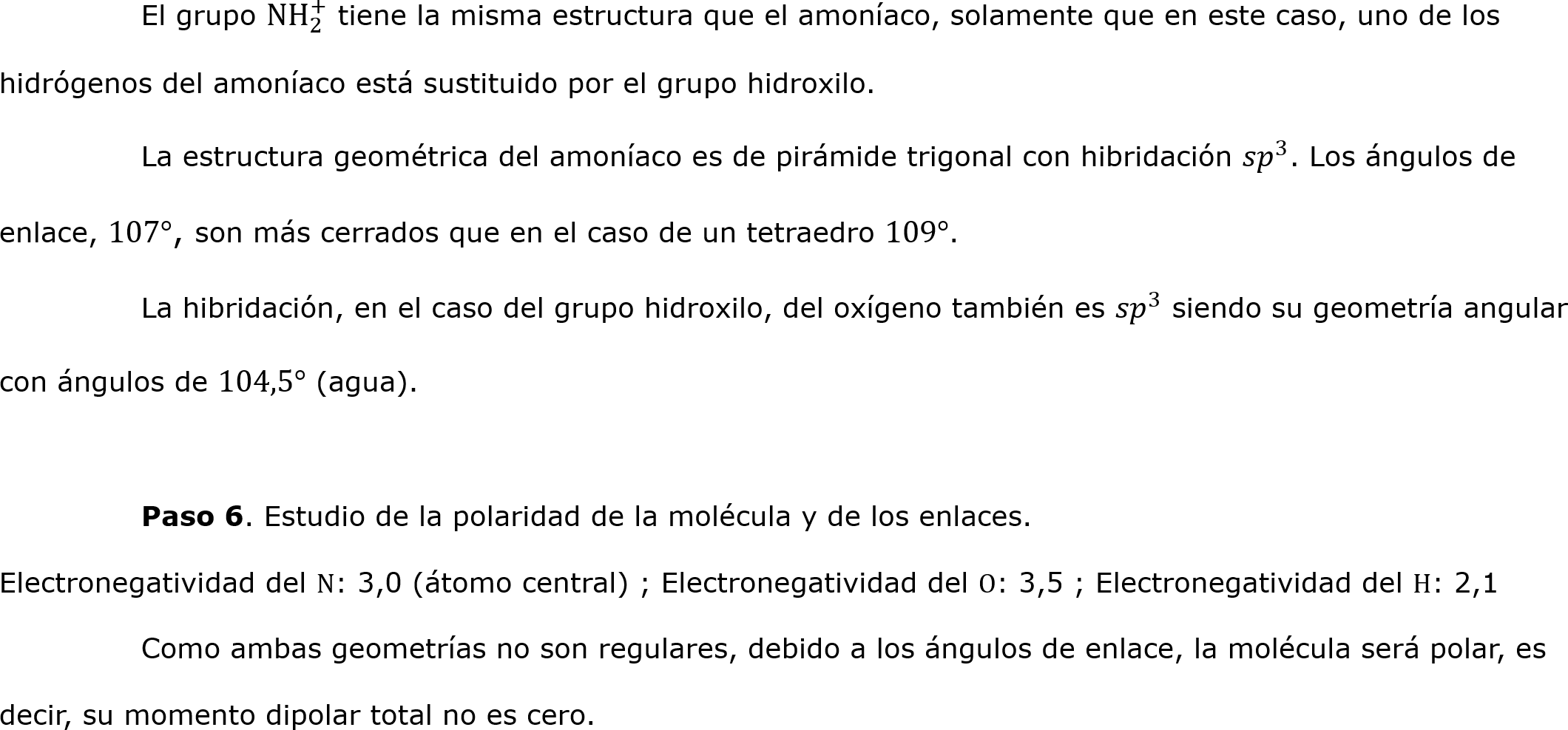 	El grupo N H 2 +  tiene la misma estructura que el amoníaco, solamente que en este caso, uno de los hidrógenos del amoníaco está sustituido por el grupo hidroxilo. 
	La estructura geométrica del amoníaco es de pirámide trigonal con hibridación  𝑠𝑝 3 . Los ángulos de enlace, 107°, son más cerrados que en el caso de un tetraedro 109°.
	La hibridación, en el caso del grupo hidroxilo, del oxígeno también es  𝑠𝑝 3  siendo su geometría angular con ángulos de 104,5° (agua).

	Paso 6. Estudio de la polaridad de la molécula y de los enlaces.
Electronegatividad del N: 3,0 (átomo central) ; Electronegatividad del O: 3,5 ; Electronegatividad del H: 2,1
	Como ambas geometrías no son regulares, debido a los ángulos de enlace, la molécula será polar, es decir, su momento dipolar total no es cero.