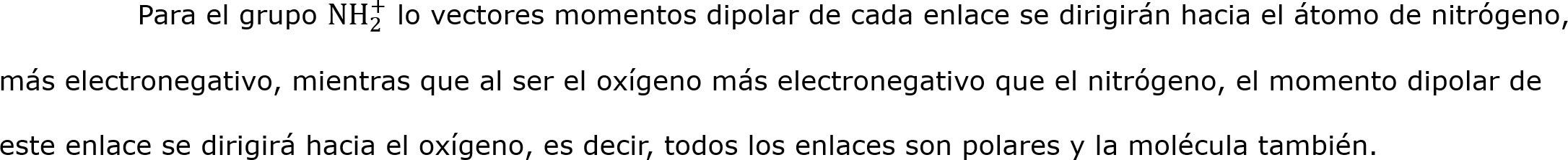 	Para el grupo N H 2 +  lo vectores momentos dipolar de cada enlace se dirigirán hacia el átomo de nitrógeno, más electronegativo, mientras que al ser el oxígeno más electronegativo que el nitrógeno, el momento dipolar de este enlace se dirigirá hacia el oxígeno, es decir, todos los enlaces son polares y la molécula también.