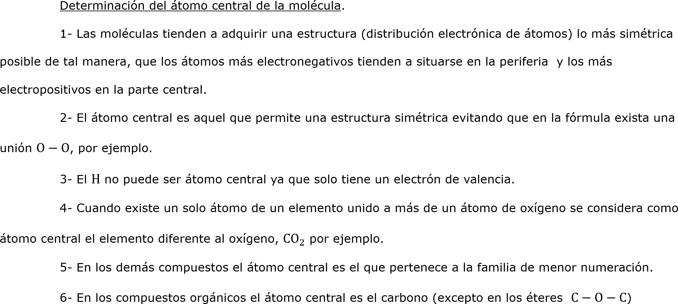 	Determinación del átomo central de la molécula.
	1- Las moléculas tienden a adquirir una estructura (distribución electrónica de átomos) lo más simétrica posible de tal manera, que los átomos más electronegativos tienden a situarse en la periferia  y los más electropositivos en la parte central.
	2- El átomo central es aquel que permite una estructura simétrica evitando que en la fórmula exista una unión O−O, por ejemplo.
	3- El H no puede ser átomo central ya que solo tiene un electrón de valencia.
	4- Cuando existe un solo átomo de un elemento unido a más de un átomo de oxígeno se considera como átomo central el elemento diferente al oxígeno,  CO 2  por ejemplo.
	5- En los demás compuestos el átomo central es el que pertenece a la familia de menor numeración.
	6- En los compuestos orgánicos el átomo central es el carbono (excepto en los éteres  C−O−C)