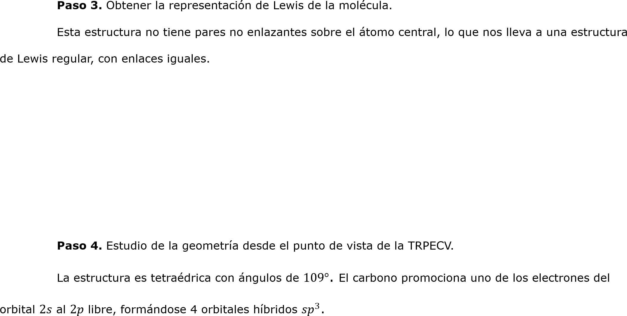 	Paso 3. Obtener la representación de Lewis de la molécula.
	Esta estructura no tiene pares no enlazantes sobre el átomo central, lo que nos lleva a una estructura de Lewis regular, con enlaces iguales.




	

	Paso 4. Estudio de la geometría desde el punto de vista de la TRPECV.
	La estructura es tetraédrica con ángulos de 109°. El carbono promociona uno de los electrones del orbital 2𝑠 al 2𝑝 libre, formándose 4 orbitales híbridos  𝑠𝑝 3 .