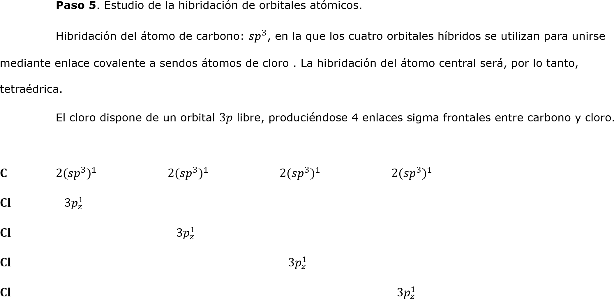  	Paso 5. Estudio de la hibridación de orbitales atómicos.
	Hibridación del átomo de carbono:  𝑠𝑝 3 , en la que los cuatro orbitales híbridos se utilizan para unirse mediante enlace covalente a sendos átomos de cloro . La hibridación del átomo central será, por lo tanto, tetraédrica.                                   
	El cloro dispone de un orbital 3𝑝 libre, produciéndose 4 enlaces sigma frontales entre carbono y cloro.

𝐂	2( 𝑠𝑝 3  ) 1 		2( 𝑠𝑝 3  ) 1 		2( 𝑠𝑝 3  ) 1 		2( 𝑠𝑝 3  ) 1 
𝐂𝐥	  3 𝑝 𝑧 1 
𝐂𝐥			  3 𝑝 𝑧 1 	
𝐂𝐥					  3 𝑝 𝑧 1 
𝐂𝐥 							  3 𝑝 𝑧 1 