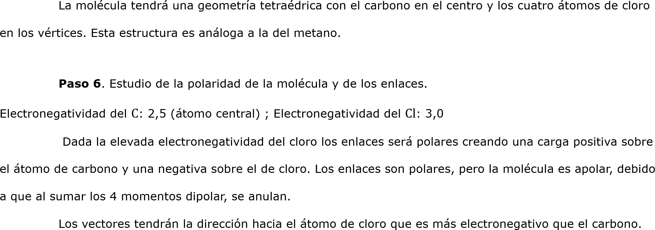 	La molécula tendrá una geometría tetraédrica con el carbono en el centro y los cuatro átomos de cloro en los vértices. Esta estructura es análoga a la del metano.
	
	Paso 6. Estudio de la polaridad de la molécula y de los enlaces.
Electronegatividad del C: 2,5 (átomo central) ; Electronegatividad del Cl: 3,0
	 Dada la elevada electronegatividad del cloro los enlaces será polares creando una carga positiva sobre el átomo de carbono y una negativa sobre el de cloro. Los enlaces son polares, pero la molécula es apolar, debido a que al sumar los 4 momentos dipolar, se anulan. 
	Los vectores tendrán la dirección hacia el átomo de cloro que es más electronegativo que el carbono.