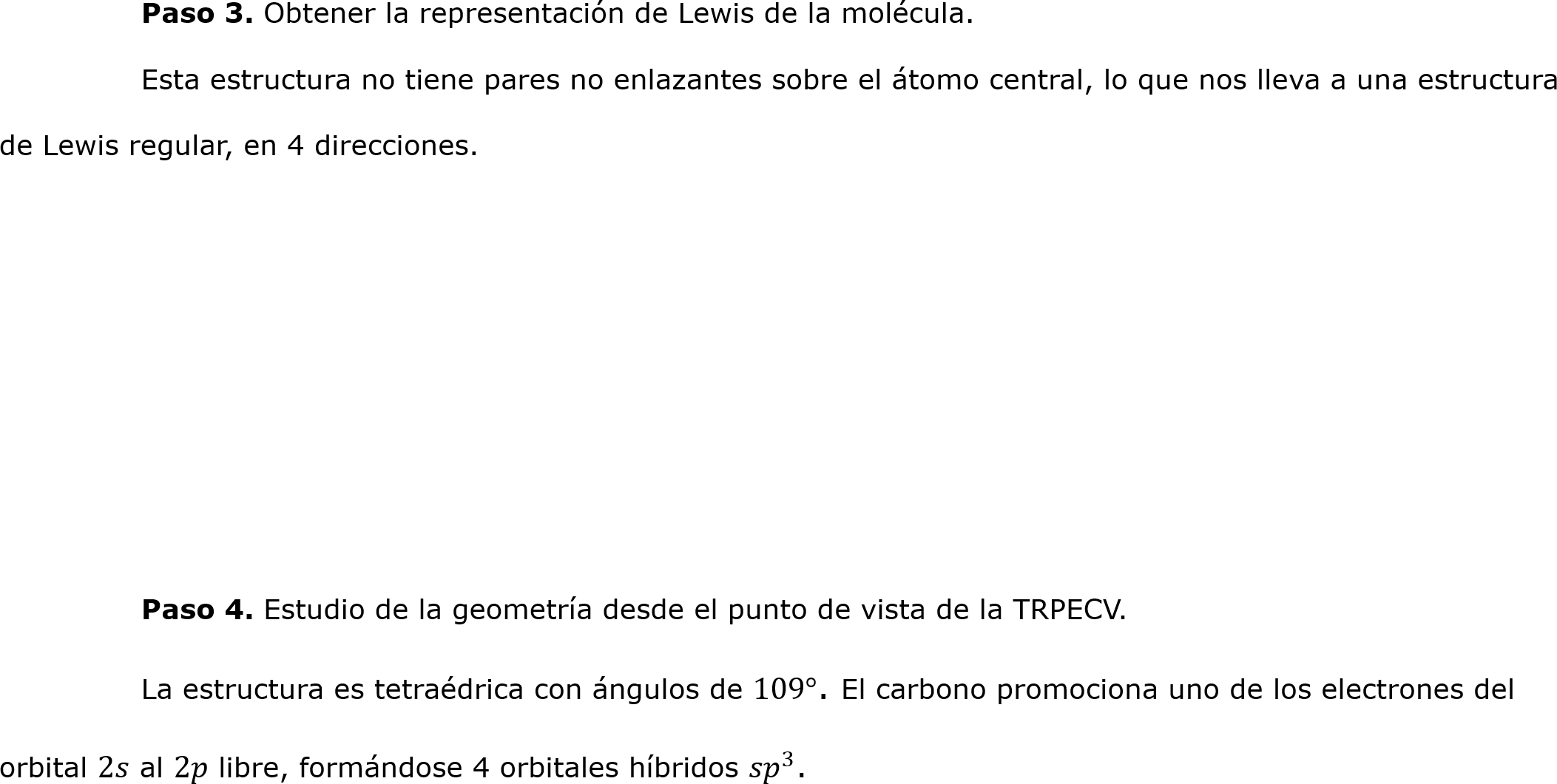 	Paso 3. Obtener la representación de Lewis de la molécula.
	Esta estructura no tiene pares no enlazantes sobre el átomo central, lo que nos lleva a una estructura de Lewis regular, en 4 direcciones.




	

	Paso 4. Estudio de la geometría desde el punto de vista de la TRPECV.
	La estructura es tetraédrica con ángulos de 109°. El carbono promociona uno de los electrones del orbital 2𝑠 al 2𝑝 libre, formándose 4 orbitales híbridos  𝑠𝑝 3 .