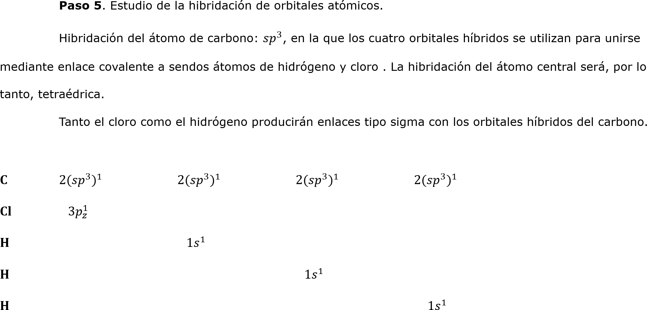  	Paso 5. Estudio de la hibridación de orbitales atómicos.
	Hibridación del átomo de carbono:  𝑠𝑝 3 , en la que los cuatro orbitales híbridos se utilizan para unirse mediante enlace covalente a sendos átomos de hidrógeno y cloro . La hibridación del átomo central será, por lo tanto, tetraédrica.                                   
	Tanto el cloro como el hidrógeno producirán enlaces tipo sigma con los orbitales híbridos del carbono.

𝐂	2( 𝑠𝑝 3  ) 1 		2( 𝑠𝑝 3  ) 1 		2( 𝑠𝑝 3  ) 1 		2( 𝑠𝑝 3  ) 1 
𝐂𝐥	  3 𝑝 𝑧 1 
𝐇			  1 𝑠   1 	
𝐇					   1 𝑠   1 
𝐇 							   1 𝑠   1 