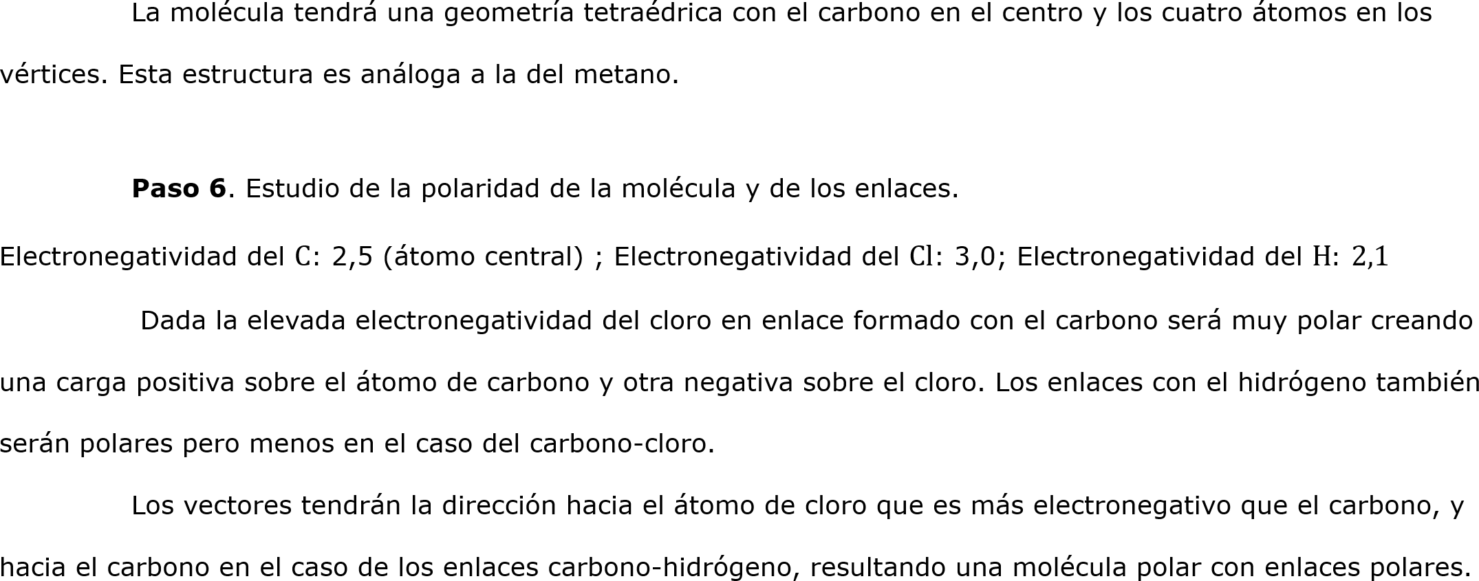 	La molécula tendrá una geometría tetraédrica con el carbono en el centro y los cuatro átomos en los vértices. Esta estructura es análoga a la del metano.
	
	Paso 6. Estudio de la polaridad de la molécula y de los enlaces.
Electronegatividad del C: 2,5 (átomo central) ; Electronegatividad del Cl: 3,0; Electronegatividad del H: 2,1
	 Dada la elevada electronegatividad del cloro en enlace formado con el carbono será muy polar creando una carga positiva sobre el átomo de carbono y otra negativa sobre el cloro. Los enlaces con el hidrógeno también serán polares pero menos en el caso del carbono-cloro.
	Los vectores tendrán la dirección hacia el átomo de cloro que es más electronegativo que el carbono, y hacia el carbono en el caso de los enlaces carbono-hidrógeno, resultando una molécula polar con enlaces polares.