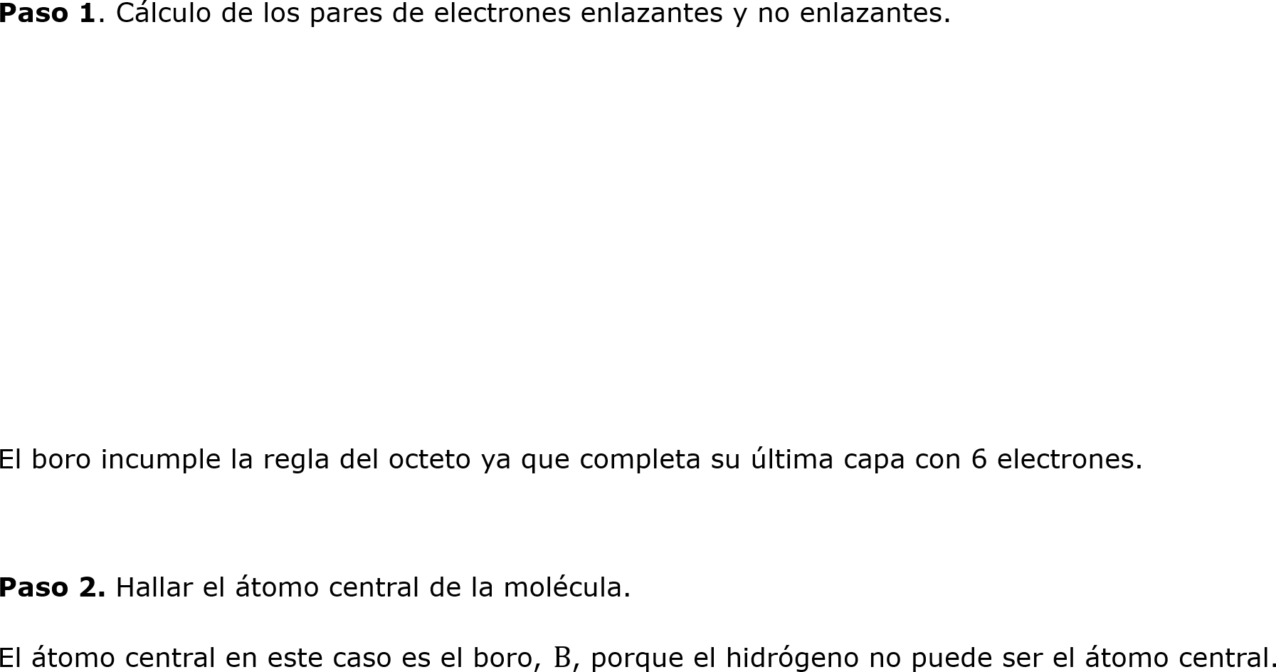 	Paso 1. Cálculo de los pares de electrones enlazantes y no enlazantes.






	El boro incumple la regla del octeto ya que completa su última capa con 6 electrones.

	Paso 2. Hallar el átomo central de la molécula.
	El átomo central en este caso es el boro, B, porque el hidrógeno no puede ser el átomo central.