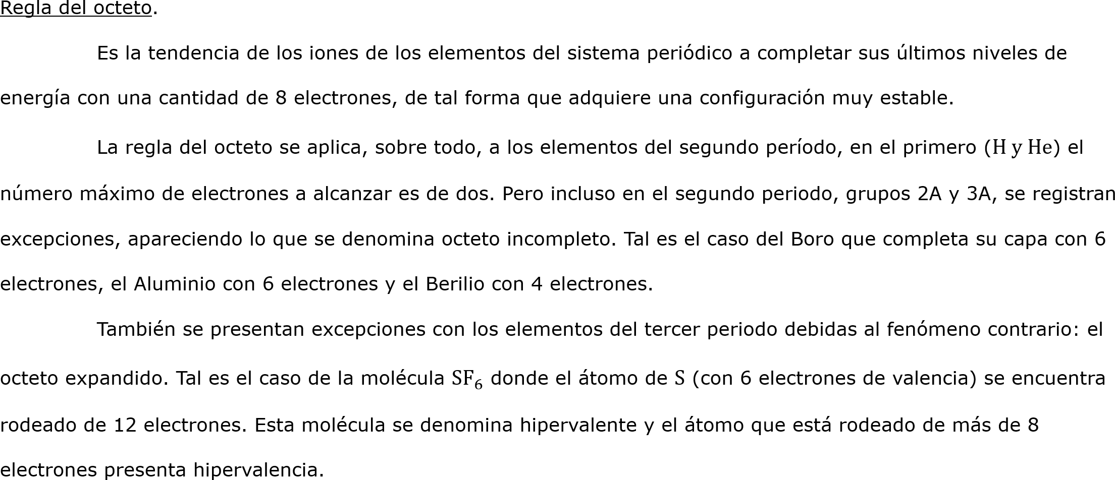 Regla del octeto.
	Es la tendencia de los iones de los elementos del sistema periódico a completar sus últimos niveles de energía con una cantidad de 8 electrones, de tal forma que adquiere una configuración muy estable.
	La regla del octeto se aplica, sobre todo, a los elementos del segundo período, en el primero (H y He) el  número máximo de electrones a alcanzar es de dos. Pero incluso en el segundo periodo, grupos 2A y 3A, se registran excepciones, apareciendo lo que se denomina octeto incompleto. Tal es el caso del Boro que completa su capa con 6 electrones, el Aluminio con 6 electrones y el Berilio con 4 electrones.
	También se presentan excepciones con los elementos del tercer periodo debidas al fenómeno contrario: el octeto expandido. Tal es el caso de la molécula  SF 6  donde el átomo de S (con 6 electrones de valencia) se encuentra rodeado de 12 electrones. Esta molécula se denomina hipervalente y el átomo que está rodeado de más de 8 electrones presenta hipervalencia. 
