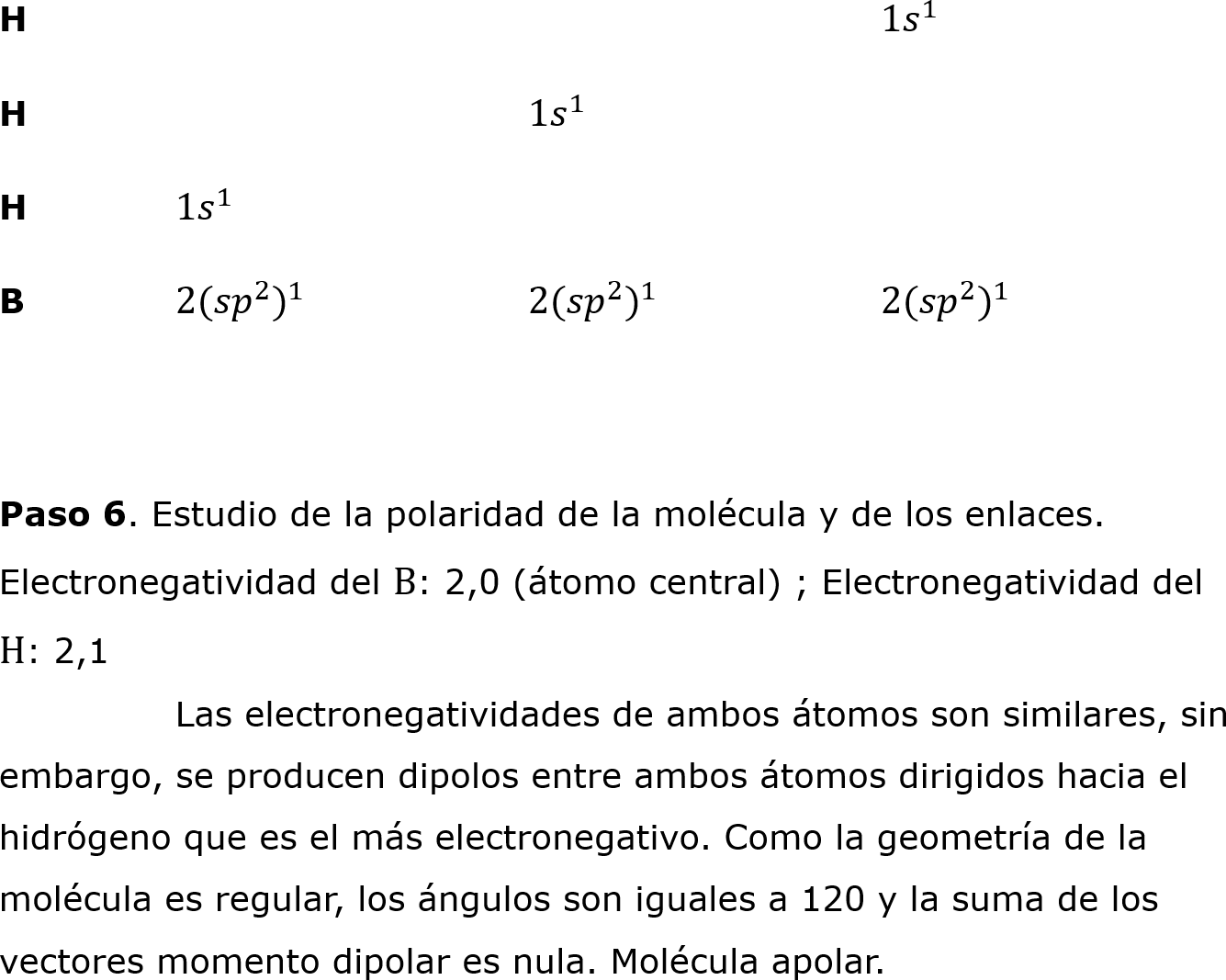 H					1 𝑠 1 	
H			1 𝑠 1 
H	1 𝑠 1  							
B	2( 𝑠𝑝 2  ) 1 		2( 𝑠𝑝 2  ) 1 		2( 𝑠𝑝 2  ) 1 		

	
Paso 6. Estudio de la polaridad de la molécula y de los enlaces.
Electronegatividad del B: 2,0 (átomo central) ; Electronegatividad del 
H: 2,1
	Las electronegatividades de ambos átomos son similares, sin 
embargo, se producen dipolos entre ambos átomos dirigidos hacia el 
hidrógeno que es el más electronegativo. Como la geometría de la 
molécula es regular, los ángulos son iguales a 120 y la suma de los 
vectores momento dipolar es nula. Molécula apolar.
		