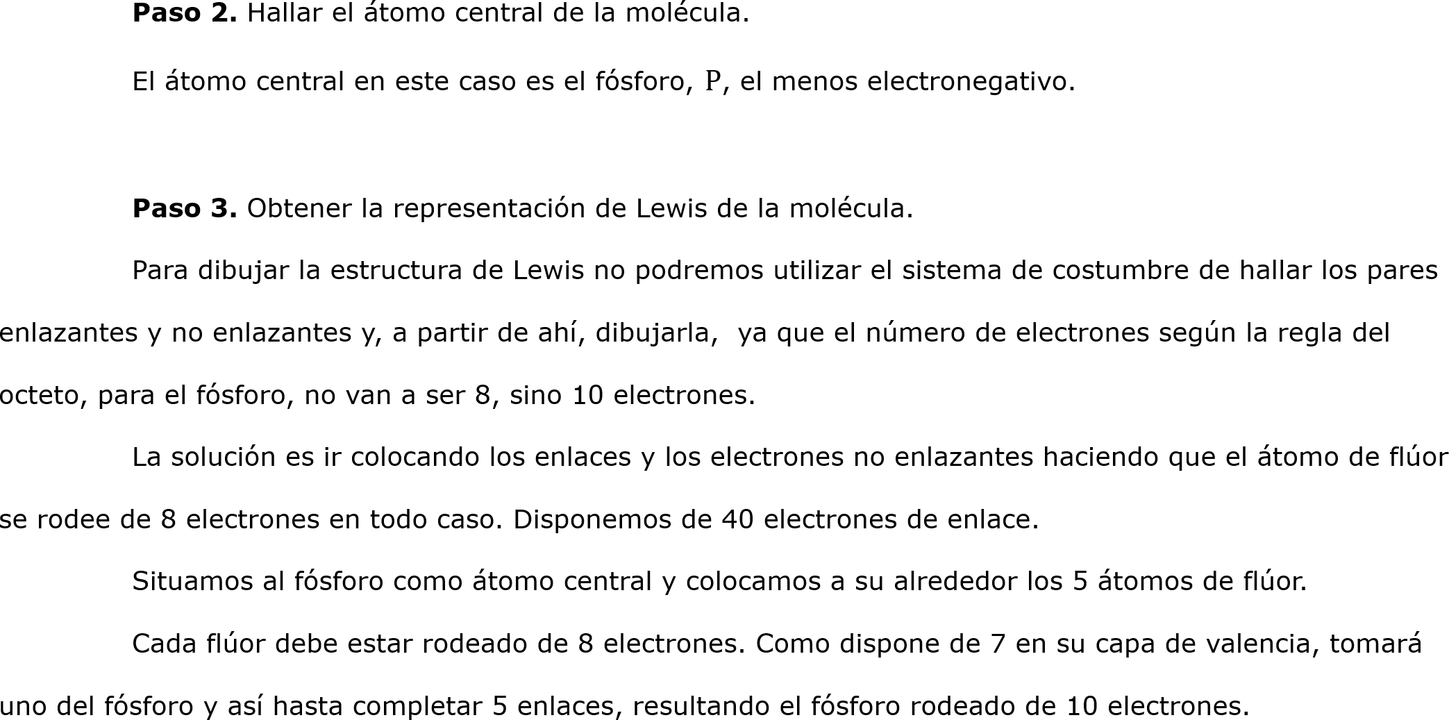 	Paso 2. Hallar el átomo central de la molécula.
	El átomo central en este caso es el fósforo, P, el menos electronegativo.
 	
	Paso 3. Obtener la representación de Lewis de la molécula.
	Para dibujar la estructura de Lewis no podremos utilizar el sistema de costumbre de hallar los pares enlazantes y no enlazantes y, a partir de ahí, dibujarla,  ya que el número de electrones según la regla del octeto, para el fósforo, no van a ser 8, sino 10 electrones.
	La solución es ir colocando los enlaces y los electrones no enlazantes haciendo que el átomo de flúor se rodee de 8 electrones en todo caso. Disponemos de 40 electrones de enlace.
	Situamos al fósforo como átomo central y colocamos a su alrededor los 5 átomos de flúor. 
	Cada flúor debe estar rodeado de 8 electrones. Como dispone de 7 en su capa de valencia, tomará uno del fósforo y así hasta completar 5 enlaces, resultando el fósforo rodeado de 10 electrones.	