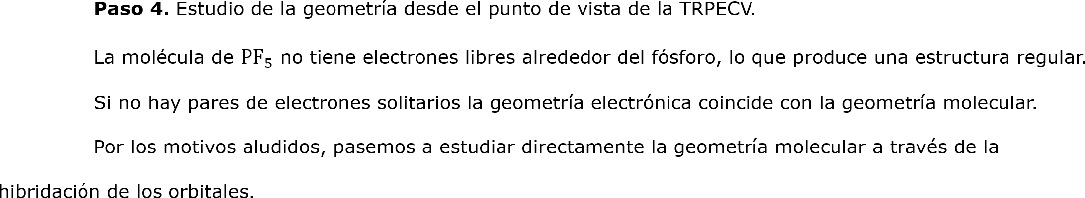	Paso 4. Estudio de la geometría desde el punto de vista de la TRPECV.
	La molécula de  PF 5  no tiene electrones libres alrededor del fósforo, lo que produce una estructura regular.
	Si no hay pares de electrones solitarios la geometría electrónica coincide con la geometría molecular. 
	Por los motivos aludidos, pasemos a estudiar directamente la geometría molecular a través de la hibridación de los orbitales.	