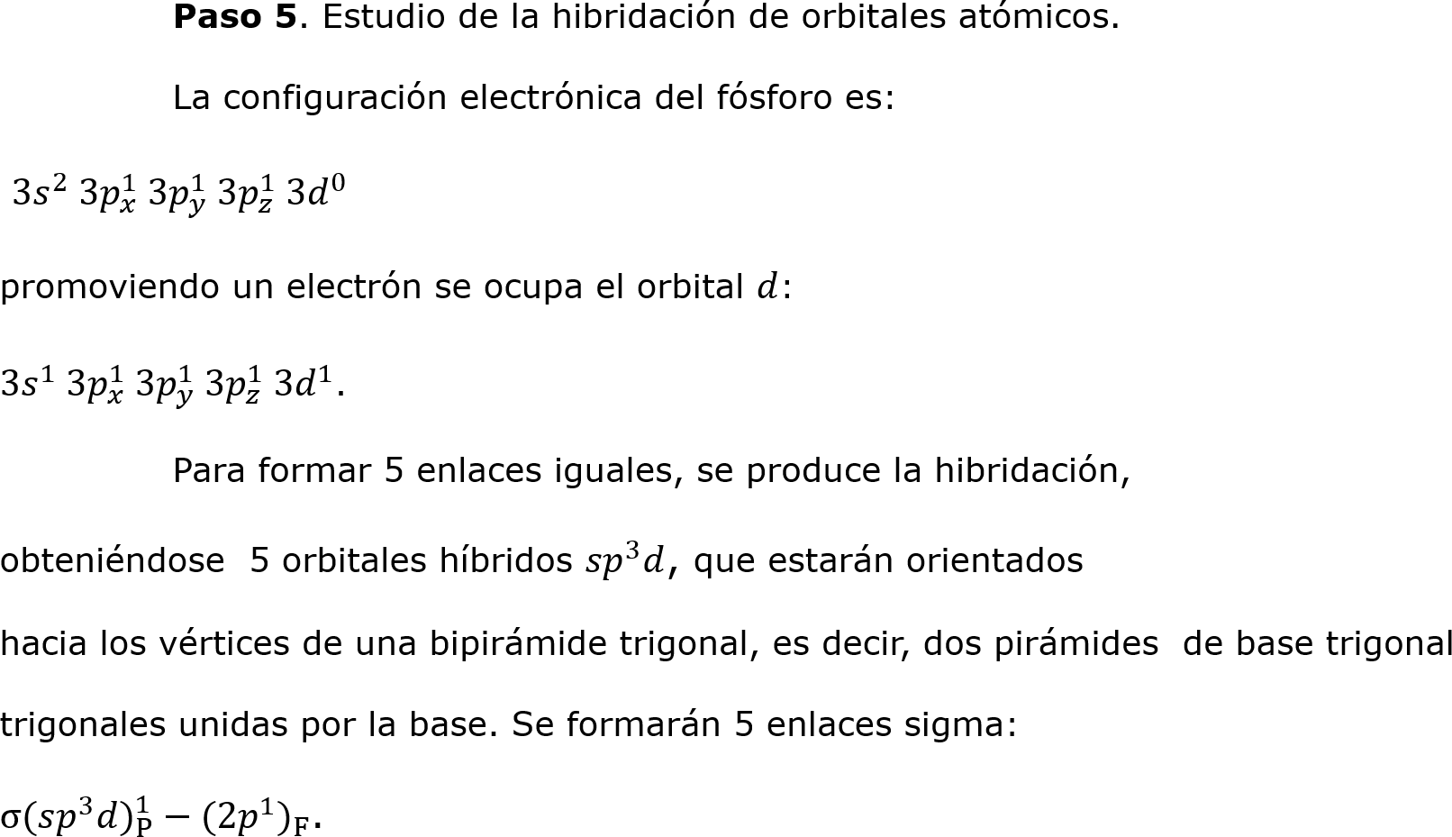 	Paso 5. Estudio de la hibridación de orbitales atómicos.
	La configuración electrónica del fósforo es:
 3 𝑠 2  3 𝑝 𝑥 1  3 𝑝 𝑦 1  3 𝑝 𝑧 1  3 𝑑 0 
promoviendo un electrón se ocupa el orbital 𝑑: 
3 𝑠 1  3 𝑝 𝑥 1  3 𝑝 𝑦 1  3 𝑝 𝑧 1  3 𝑑 1 .
	Para formar 5 enlaces iguales, se produce la hibridación, 
obteniéndose  5 orbitales híbridos  𝑠𝑝 3 𝑑, que estarán orientados 
hacia los vértices de una bipirámide trigonal, es decir, dos pirámides  de base trigonal 
trigonales unidas por la base. Se formarán 5 enlaces sigma:
σ(𝑠 𝑝 3 𝑑 ) P 1 −(2 𝑝 1  ) F .