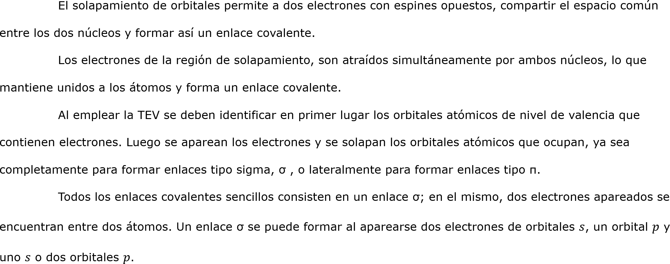 	El solapamiento de orbitales permite a dos electrones con espines opuestos, compartir el espacio común entre los dos núcleos y formar así un enlace covalente.
	Los electrones de la región de solapamiento, son atraídos simultáneamente por ambos núcleos, lo que mantiene unidos a los átomos y forma un enlace covalente.
	Al emplear la TEV se deben identificar en primer lugar los orbitales atómicos de nivel de valencia que contienen electrones. Luego se aparean los electrones y se solapan los orbitales atómicos que ocupan, ya sea completamente para formar enlaces tipo sigma, σ , o lateralmente para formar enlaces tipo π.
	Todos los enlaces covalentes sencillos consisten en un enlace σ; en el mismo, dos electrones apareados se encuentran entre dos átomos. Un enlace σ se puede formar al aparearse dos electrones de orbitales 𝑠, un orbital 𝑝 y uno 𝑠 o dos orbitales 𝑝.
		