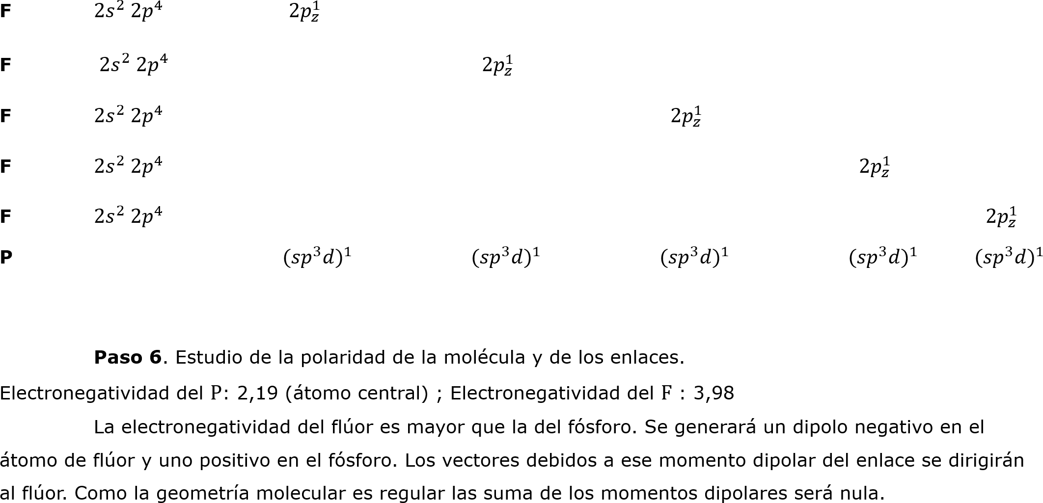 F	2 𝑠 2  2 𝑝 4 		  2𝑝 𝑧 1 			
F	 2 𝑠 2  2 𝑝 4 				   2𝑝 𝑧 1 						
F	2 𝑠 2  2 𝑝 4 						   2𝑝 𝑧 1 			
F	2 𝑠 2  2 𝑝 4 								   2𝑝 𝑧 1 
F	2 𝑠 2  2 𝑝 4 									         2𝑝 𝑧 1 
P			 (𝑠𝑝 3 𝑑 ) 1 		 (𝑠𝑝 3 𝑑 ) 1 		 (𝑠𝑝 3 𝑑 ) 1 		 (𝑠𝑝 3 𝑑 ) 1 	      (𝑠𝑝 3 𝑑 ) 1 

	
	Paso 6. Estudio de la polaridad de la molécula y de los enlaces.
Electronegatividad del P: 2,19 (átomo central) ; Electronegatividad del F : 3,98
	La electronegatividad del flúor es mayor que la del fósforo. Se generará un dipolo negativo en el átomo de flúor y uno positivo en el fósforo. Los vectores debidos a ese momento dipolar del enlace se dirigirán al flúor. Como la geometría molecular es regular las suma de los momentos dipolares será nula.		