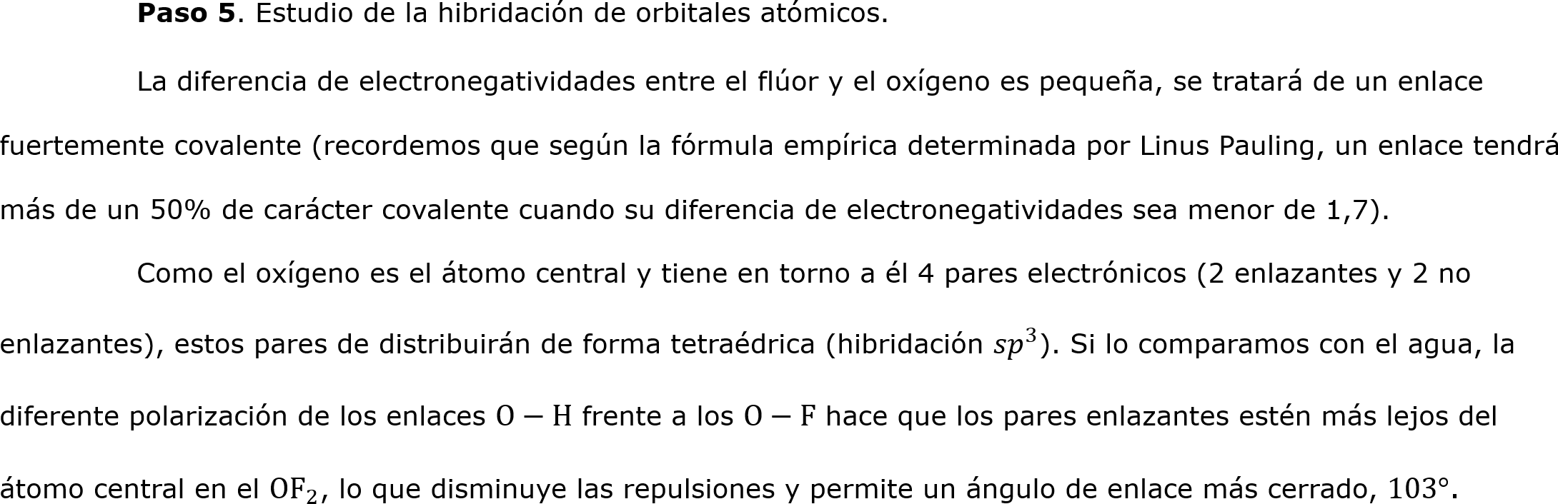  	Paso 5. Estudio de la hibridación de orbitales atómicos.
	La diferencia de electronegatividades entre el flúor y el oxígeno es pequeña, se tratará de un enlace fuertemente covalente (recordemos que según la fórmula empírica determinada por Linus Pauling, un enlace tendrá más de un 50% de carácter covalente cuando su diferencia de electronegatividades sea menor de 1,7).
	Como el oxígeno es el átomo central y tiene en torno a él 4 pares electrónicos (2 enlazantes y 2 no enlazantes), estos pares de distribuirán de forma tetraédrica (hibridación  𝑠𝑝 3 ). Si lo comparamos con el agua, la diferente polarización de los enlaces O−H frente a los O−F hace que los pares enlazantes estén más lejos del átomo central en el O F 2 , lo que disminuye las repulsiones y permite un ángulo de enlace más cerrado, 103°.