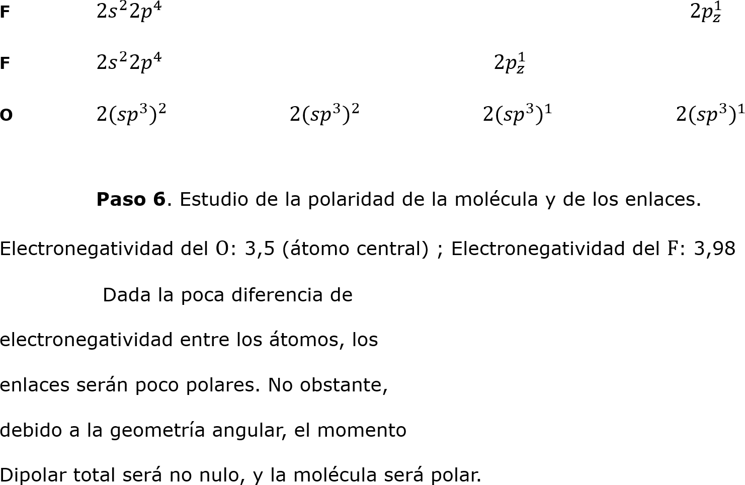 F	2 𝑠 2 2 𝑝 4 						   2 𝑝 𝑧 1 
F	2 𝑠 2 2 𝑝 4 				  2 𝑝 𝑧 1 
O	2( 𝑠𝑝 3  ) 2 		2( 𝑠𝑝 3  ) 2 		2( 𝑠𝑝 3  ) 1 		2( 𝑠𝑝 3  ) 1 

	Paso 6. Estudio de la polaridad de la molécula y de los enlaces.
Electronegatividad del O: 3,5 (átomo central) ; Electronegatividad del F: 3,98
	 Dada la poca diferencia de 
electronegatividad entre los átomos, los 
enlaces serán poco polares. No obstante, 
debido a la geometría angular, el momento 
Dipolar total será no nulo, y la molécula será polar.