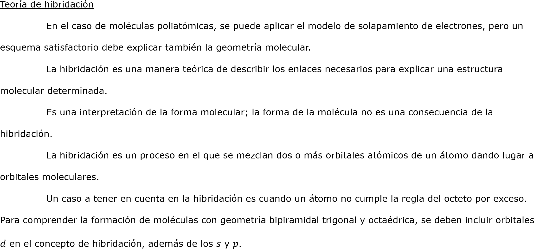 Teoría de hibridación
	En el caso de moléculas poliatómicas, se puede aplicar el modelo de solapamiento de electrones, pero un esquema satisfactorio debe explicar también la geometría molecular.
	La hibridación es una manera teórica de describir los enlaces necesarios para explicar una estructura molecular determinada.
	Es una interpretación de la forma molecular; la forma de la molécula no es una consecuencia de la hibridación.
	La hibridación es un proceso en el que se mezclan dos o más orbitales atómicos de un átomo dando lugar a orbitales moleculares.
	Un caso a tener en cuenta en la hibridación es cuando un átomo no cumple la regla del octeto por exceso. Para comprender la formación de moléculas con geometría bipiramidal trigonal y octaédrica, se deben incluir orbitales 𝑑 en el concepto de hibridación, además de los 𝑠 y 𝑝.		