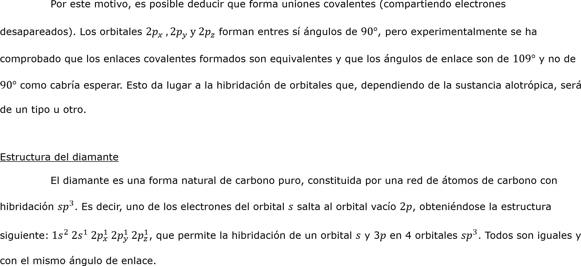 	Por este motivo, es posible deducir que forma uniones covalentes (compartiendo electrones desapareados). Los orbitales 2 𝑝 𝑥  , 2 𝑝 𝑦  y 2 𝑝 𝑧  forman entres sí ángulos de 90°, pero experimentalmente se ha comprobado que los enlaces covalentes formados son equivalentes y que los ángulos de enlace son de 109° y no de 90° como cabría esperar. Esto da lugar a la hibridación de orbitales que, dependiendo de la sustancia alotrópica, será de un tipo u otro.

Estructura del diamante
	El diamante es una forma natural de carbono puro, constituida por una red de átomos de carbono con hibridación  𝑠𝑝 3 . Es decir, uno de los electrones del orbital 𝑠 salta al orbital vacío 2𝑝, obteniéndose la estructura siguiente: 1 𝑠 2  2 𝑠 1  2 𝑝 𝑥 1  2 𝑝 𝑦 1  2 𝑝 𝑧 1 , que permite la hibridación de un orbital 𝑠 y 3𝑝 en 4 orbitales  𝑠𝑝 3 . Todos son iguales y con el mismo ángulo de enlace.	