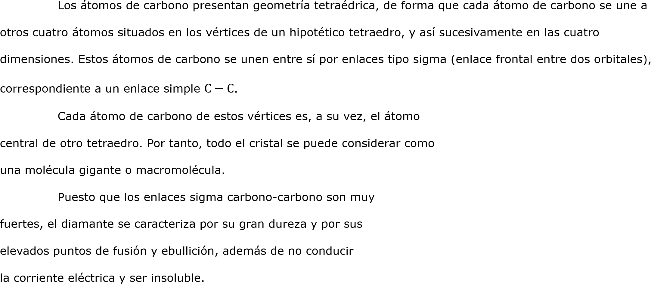	Los átomos de carbono presentan geometría tetraédrica, de forma que cada átomo de carbono se une a otros cuatro átomos situados en los vértices de un hipotético tetraedro, y así sucesivamente en las cuatro dimensiones. Estos átomos de carbono se unen entre sí por enlaces tipo sigma (enlace frontal entre dos orbitales), correspondiente a un enlace simple C−C.
	Cada átomo de carbono de estos vértices es, a su vez, el átomo 
central de otro tetraedro. Por tanto, todo el cristal se puede considerar como 
una molécula gigante o macromolécula.
	Puesto que los enlaces sigma carbono-carbono son muy 
fuertes, el diamante se caracteriza por su gran dureza y por sus 
elevados puntos de fusión y ebullición, además de no conducir 
la corriente eléctrica y ser insoluble.