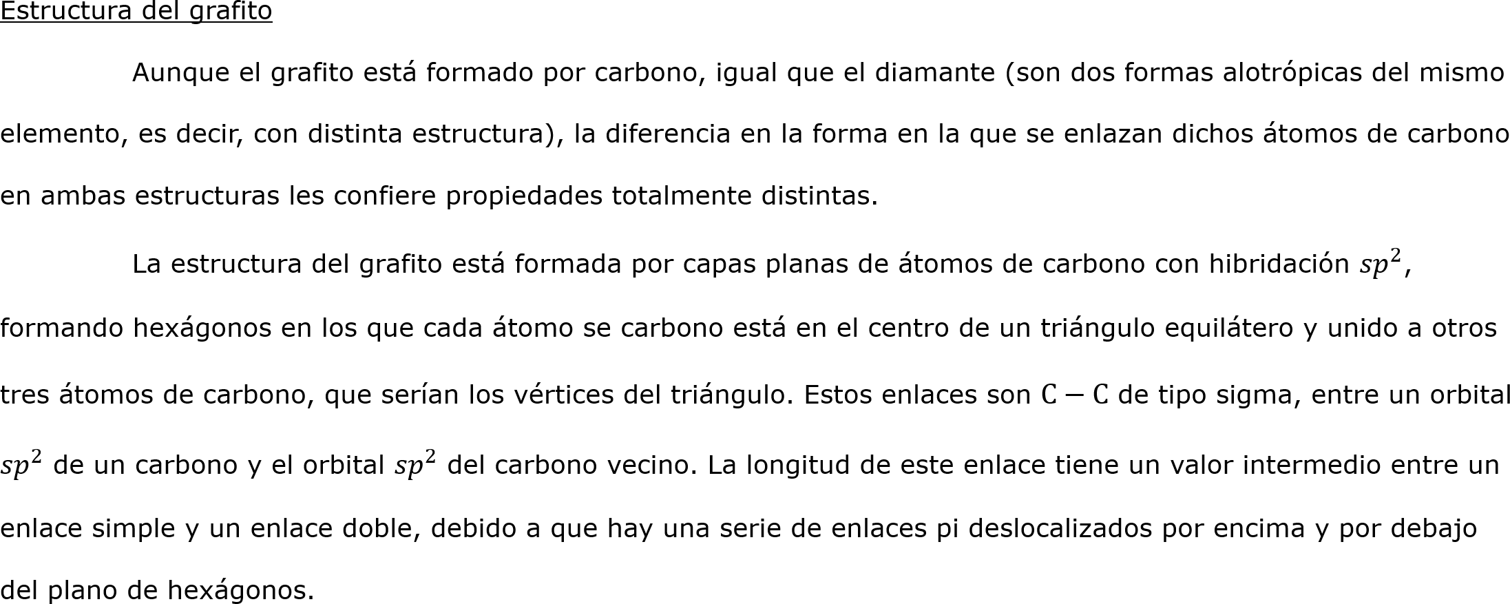 Estructura del grafito
	Aunque el grafito está formado por carbono, igual que el diamante (son dos formas alotrópicas del mismo elemento, es decir, con distinta estructura), la diferencia en la forma en la que se enlazan dichos átomos de carbono en ambas estructuras les confiere propiedades totalmente distintas.
	La estructura del grafito está formada por capas planas de átomos de carbono con hibridación  𝑠𝑝 2 , formando hexágonos en los que cada átomo se carbono está en el centro de un triángulo equilátero y unido a otros tres átomos de carbono, que serían los vértices del triángulo. Estos enlaces son C−C de tipo sigma, entre un orbital  𝑠𝑝 2  de un carbono y el orbital  𝑠𝑝 2  del carbono vecino. La longitud de este enlace tiene un valor intermedio entre un enlace simple y un enlace doble, debido a que hay una serie de enlaces pi deslocalizados por encima y por debajo del plano de hexágonos.