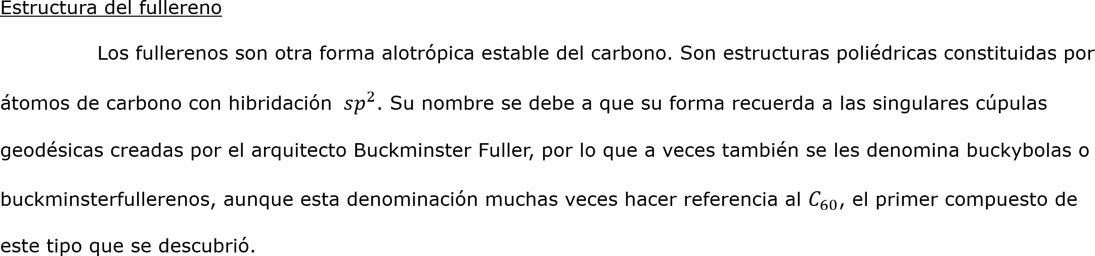 




Estructura del fullereno
	Los fullerenos son otra forma alotrópica estable del carbono. Son estructuras poliédricas constituidas por átomos de carbono con hibridación  𝑠 𝑝 2 . Su nombre se debe a que su forma recuerda a las singulares cúpulas geodésicas creadas por el arquitecto Buckminster Fuller, por lo que a veces también se les denomina buckybolas o buckminsterfullerenos, aunque esta denominación muchas veces hacer referencia al  𝐶 60 , el primer compuesto de este tipo que se descubrió.