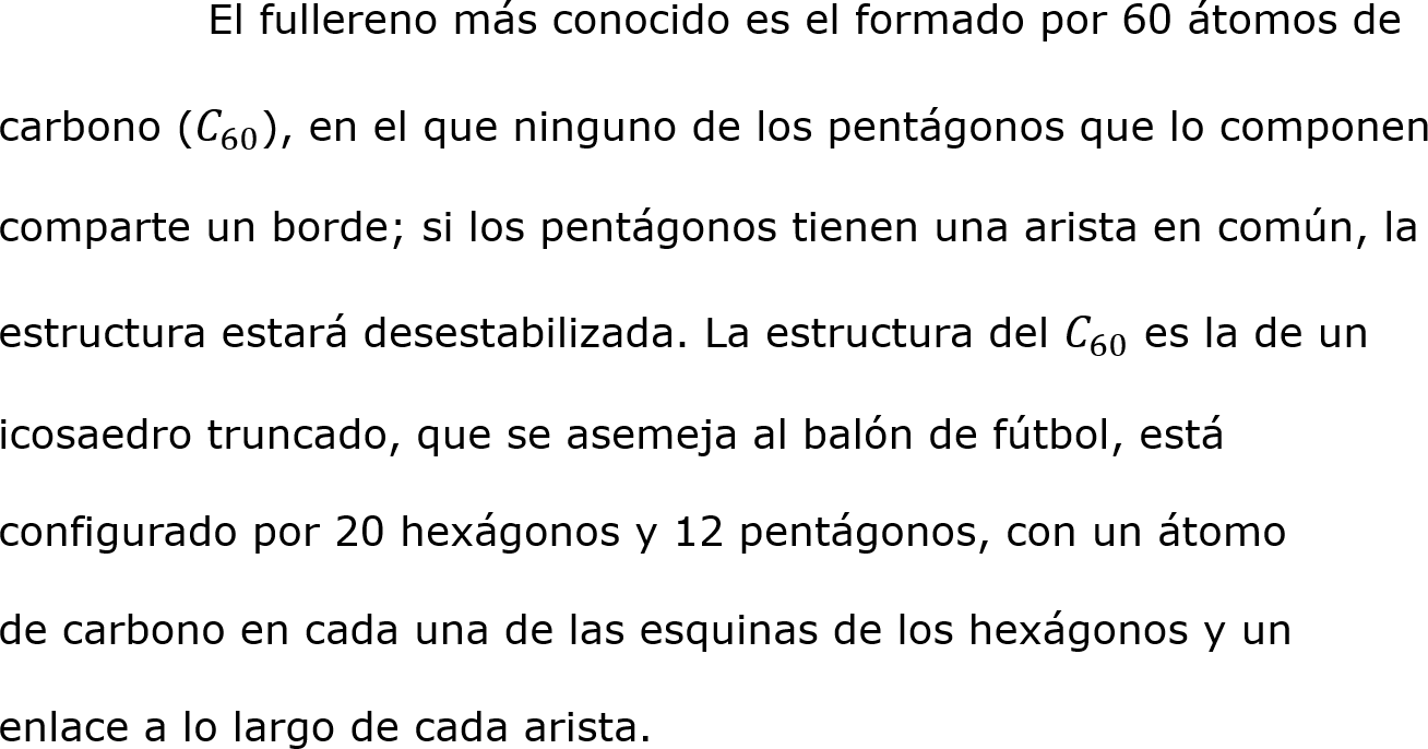 	El fullereno más conocido es el formado por 60 átomos de 
carbono ( 𝐶 60 ), en el que ninguno de los pentágonos que lo componen 
comparte un borde; si los pentágonos tienen una arista en común, la 
estructura estará desestabilizada. La estructura del  𝐶 60  es la de un 
icosaedro truncado, que se asemeja al balón de fútbol, está 
configurado por 20 hexágonos y 12 pentágonos, con un átomo 
de carbono en cada una de las esquinas de los hexágonos y un 
enlace a lo largo de cada arista. 


