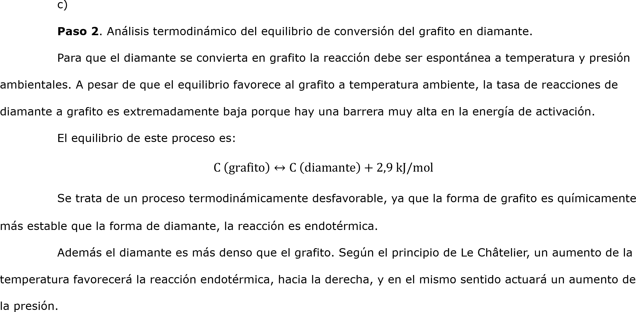 	c) 
	Paso 2. Análisis termodinámico del equilibrio de conversión del grafito en diamante.
	Para que el diamante se convierta en grafito la reacción debe ser espontánea a temperatura y presión ambientales. A pesar de que el equilibrio favorece al grafito a temperatura ambiente, la tasa de reacciones de diamante a grafito es extremadamente baja porque hay una barrera muy alta en la energía de activación.
	El equilibrio de este proceso es:
C  grafito ↔C  diamante +2,9 kJ/mol
	Se trata de un proceso termodinámicamente desfavorable, ya que la forma de grafito es químicamente más estable que la forma de diamante, la reacción es endotérmica. 
	Además el diamante es más denso que el grafito. Según el principio de Le Châtelier, un aumento de la temperatura favorecerá la reacción endotérmica, hacia la derecha, y en el mismo sentido actuará un aumento de la presión. 