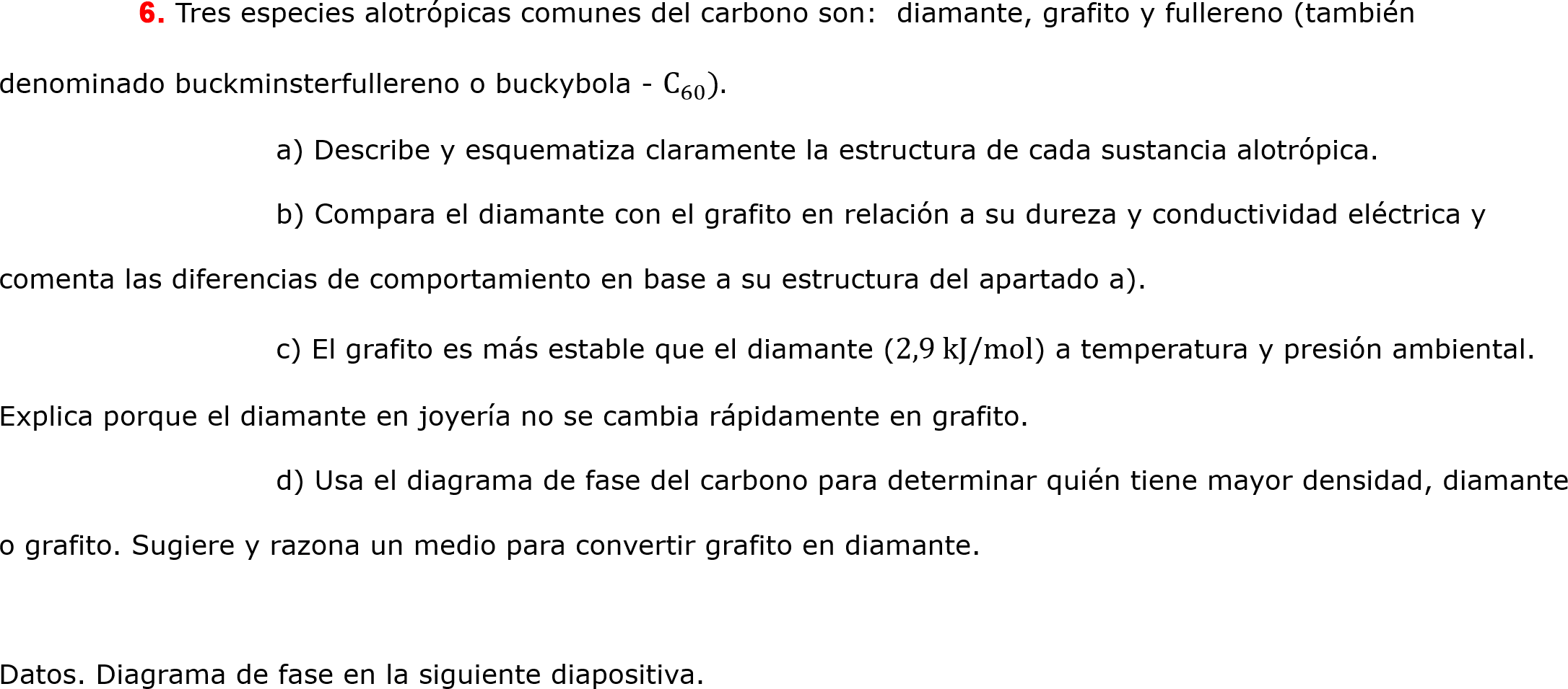 	6. Tres especies alotrópicas comunes del carbono son:  diamante, grafito y fullereno (también denominado buckminsterfullereno o buckybola -  C 60 ). 
		a) Describe y esquematiza claramente la estructura de cada sustancia alotrópica.
		b) Compara el diamante con el grafito en relación a su dureza y conductividad eléctrica y comenta las diferencias de comportamiento en base a su estructura del apartado a).
		c) El grafito es más estable que el diamante (2,9 kJ/mol) a temperatura y presión ambiental. Explica porque el diamante en joyería no se cambia rápidamente en grafito.
		d) Usa el diagrama de fase del carbono para determinar quién tiene mayor densidad, diamante o grafito. Sugiere y razona un medio para convertir grafito en diamante.

Datos. Diagrama de fase en la siguiente diapositiva.