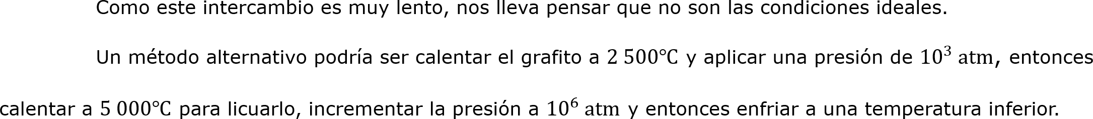 	Como este intercambio es muy lento, nos lleva pensar que no son las condiciones ideales.
	Un método alternativo podría ser calentar el grafito a 2 500℃ y aplicar una presión de  10 3  atm, entonces calentar a 5 000℃ para licuarlo, incrementar la presión a  10 6  atm y entonces enfriar a una temperatura inferior.