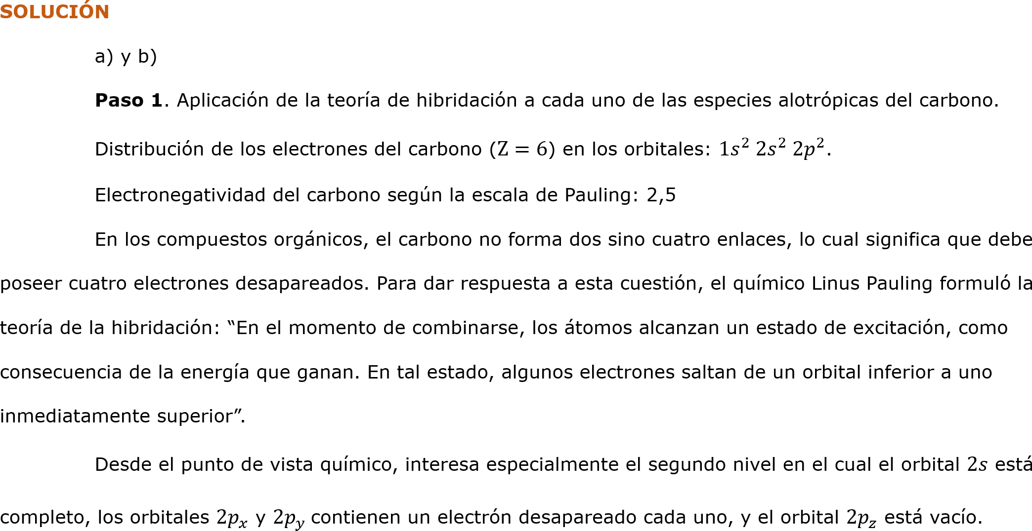 SOLUCIÓN
	a) y b)
	Paso 1. Aplicación de la teoría de hibridación a cada uno de las especies alotrópicas del carbono.
	Distribución de los electrones del carbono (Z=6) en los orbitales: 1 𝑠 2  2 𝑠 2  2 𝑝 2 .
	Electronegatividad del carbono según la escala de Pauling: 2,5
	En los compuestos orgánicos, el carbono no forma dos sino cuatro enlaces, lo cual significa que debe poseer cuatro electrones desapareados. Para dar respuesta a esta cuestión, el químico Linus Pauling formuló la teoría de la hibridación: “En el momento de combinarse, los átomos alcanzan un estado de excitación, como consecuencia de la energía que ganan. En tal estado, algunos electrones saltan de un orbital inferior a uno inmediatamente superior”.
	Desde el punto de vista químico, interesa especialmente el segundo nivel en el cual el orbital 2𝑠 está completo, los orbitales 2 𝑝 𝑥  y 2 𝑝 𝑦  contienen un electrón desapareado cada uno, y el orbital 2 𝑝 𝑧  está vacío.