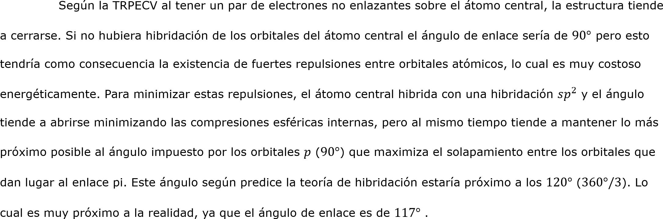 	Según la TRPECV al tener un par de electrones no enlazantes sobre el átomo central, la estructura tiende a cerrarse. Si no hubiera hibridación de los orbitales del átomo central el ángulo de enlace sería de 90° pero esto tendría como consecuencia la existencia de fuertes repulsiones entre orbitales atómicos, lo cual es muy costoso energéticamente. Para minimizar estas repulsiones, el átomo central hibrida con una hibridación 𝑠 𝑝 2  y el ángulo tiende a abrirse minimizando las compresiones esféricas internas, pero al mismo tiempo tiende a mantener lo más próximo posible al ángulo impuesto por los orbitales 𝑝 (90°) que maximiza el solapamiento entre los orbitales que dan lugar al enlace pi. Este ángulo según predice la teoría de hibridación estaría próximo a los 120° (360°/3). Lo cual es muy próximo a la realidad, ya que el ángulo de enlace es de 117° .