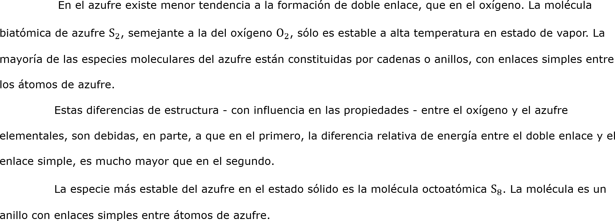 	 En el azufre existe menor tendencia a la formación de doble enlace, que en el oxígeno. La molécula biatómica de azufre  S 2 , semejante a la del oxígeno  O 2 , sólo es estable a alta temperatura en estado de vapor. La mayoría de las especies moleculares del azufre están constituidas por cadenas o anillos, con enlaces simples entre los átomos de azufre.
	Estas diferencias de estructura - con influencia en las propiedades - entre el oxígeno y el azufre elementales, son debidas, en parte, a que en el primero, la diferencia relativa de energía entre el doble enlace y el enlace simple, es mucho mayor que en el segundo.
	La especie más estable del azufre en el estado sólido es la molécula octoatómica  S 8 . La molécula es un anillo con enlaces simples entre átomos de azufre.