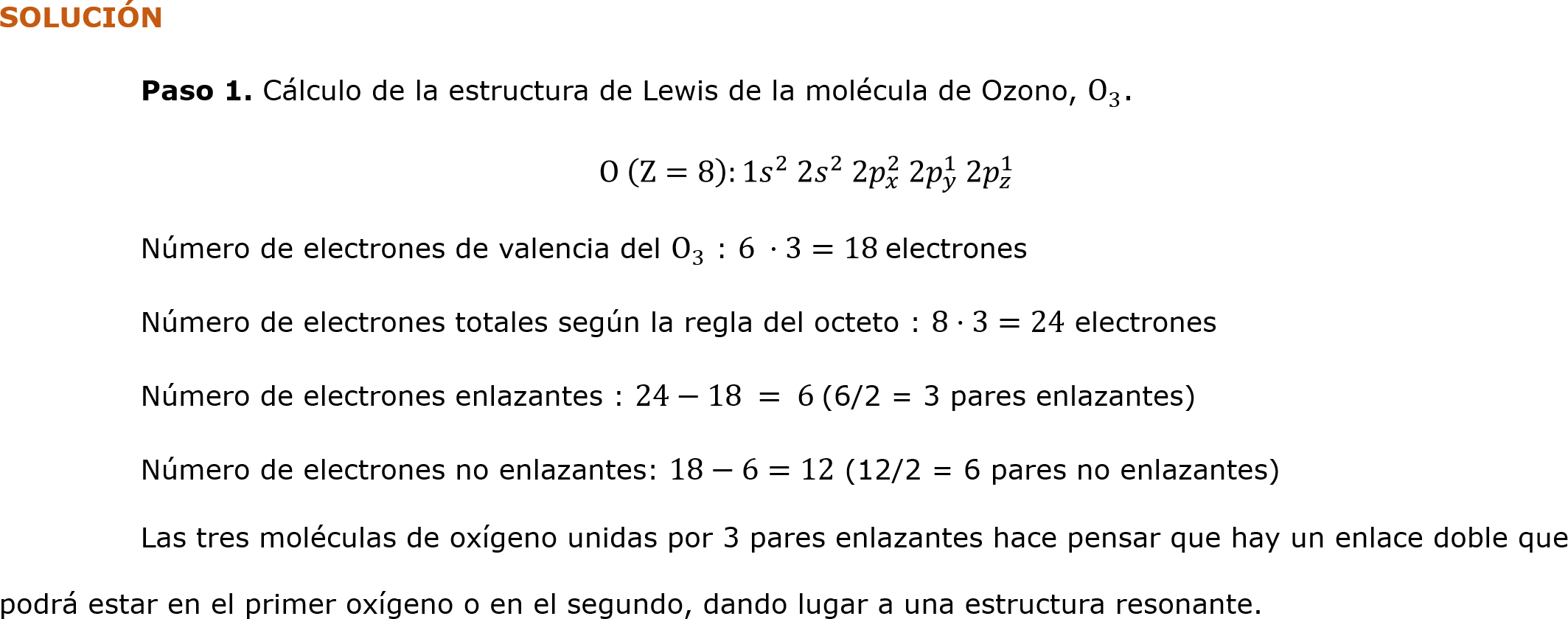 SOLUCIÓN
	Paso 1. Cálculo de la estructura de Lewis de la molécula de Ozono,  O 3 .
O  Z=8 :1 𝑠 2   2𝑠 2  2 𝑝 𝑥 2  2 𝑝 𝑦 1  2 𝑝 𝑧 1 
	Número de electrones de valencia del  O 3  : 6 ·3=18 electrones
	Número de electrones totales según la regla del octeto : 8·3=24 electrones
	Número de electrones enlazantes : 24−18 = 6 (6/2 = 3 pares enlazantes)
	Número de electrones no enlazantes: 18−6=12 (12/2 = 6 pares no enlazantes)
	Las tres moléculas de oxígeno unidas por 3 pares enlazantes hace pensar que hay un enlace doble que podrá estar en el primer oxígeno o en el segundo, dando lugar a una estructura resonante.