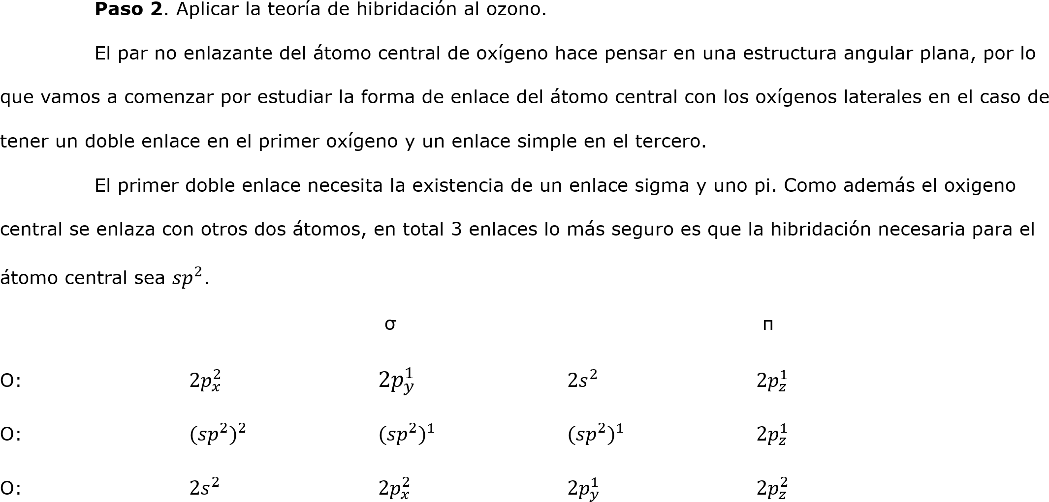 	Paso 2. Aplicar la teoría de hibridación al ozono.
	El par no enlazante del átomo central de oxígeno hace pensar en una estructura angular plana, por lo que vamos a comenzar por estudiar la forma de enlace del átomo central con los oxígenos laterales en el caso de tener un doble enlace en el primer oxígeno y un enlace simple en el tercero.
	El primer doble enlace necesita la existencia de un enlace sigma y uno pi. Como además el oxigeno central se enlaza con otros dos átomos, en total 3 enlaces lo más seguro es que la hibridación necesaria para el átomo central sea  𝑠𝑝 2 .
				 σ		  		 π
O:		2 𝑝 𝑥 2 		2 𝑝 𝑦 1 		2 𝑠 2 		2 𝑝 𝑧 1 
O:		 (𝑠𝑝 2  ) 2 		 (𝑠𝑝 2  ) 1 		 (𝑠𝑝 2  ) 1 		2 𝑝 𝑧 1 
O:		2 𝑠 2 		2 𝑝 𝑥 2 		2 𝑝 𝑦 1 		2 𝑝 𝑧 2 