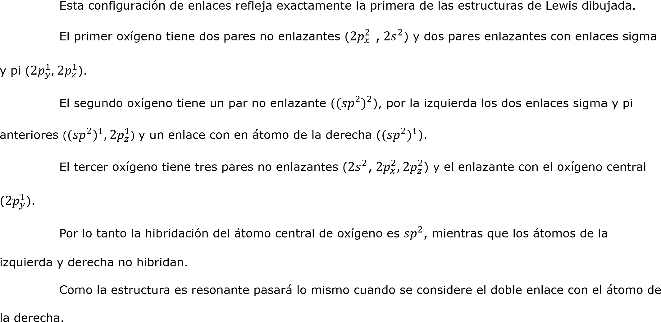 	Esta configuración de enlaces refleja exactamente la primera de las estructuras de Lewis dibujada. 
	El primer oxígeno tiene dos pares no enlazantes (2 𝑝 𝑥 2  , 2 𝑠 2 ) y dos pares enlazantes con enlaces sigma y pi (2 𝑝 𝑦 1 , 2 𝑝 𝑧 1 ). 
	El segundo oxígeno tiene un par no enlazante ( (𝑠𝑝 2  ) 2 ), por la izquierda los dos enlaces sigma y pi anteriores ( (𝑠𝑝 2  ) 1 , 2 𝑝 𝑧 1 ) y un enlace con en átomo de la derecha ( (𝑠𝑝 2  ) 1 ).
	El tercer oxígeno tiene tres pares no enlazantes (2 𝑠 2 , 2 𝑝 𝑥 2 , 2 𝑝 𝑧 2 ) y el enlazante con el oxígeno central (2 𝑝 𝑦 1 ).
	Por lo tanto la hibridación del átomo central de oxígeno es  𝑠𝑝 2 , mientras que los átomos de la izquierda y derecha no hibridan.
	Como la estructura es resonante pasará lo mismo cuando se considere el doble enlace con el átomo de la derecha.