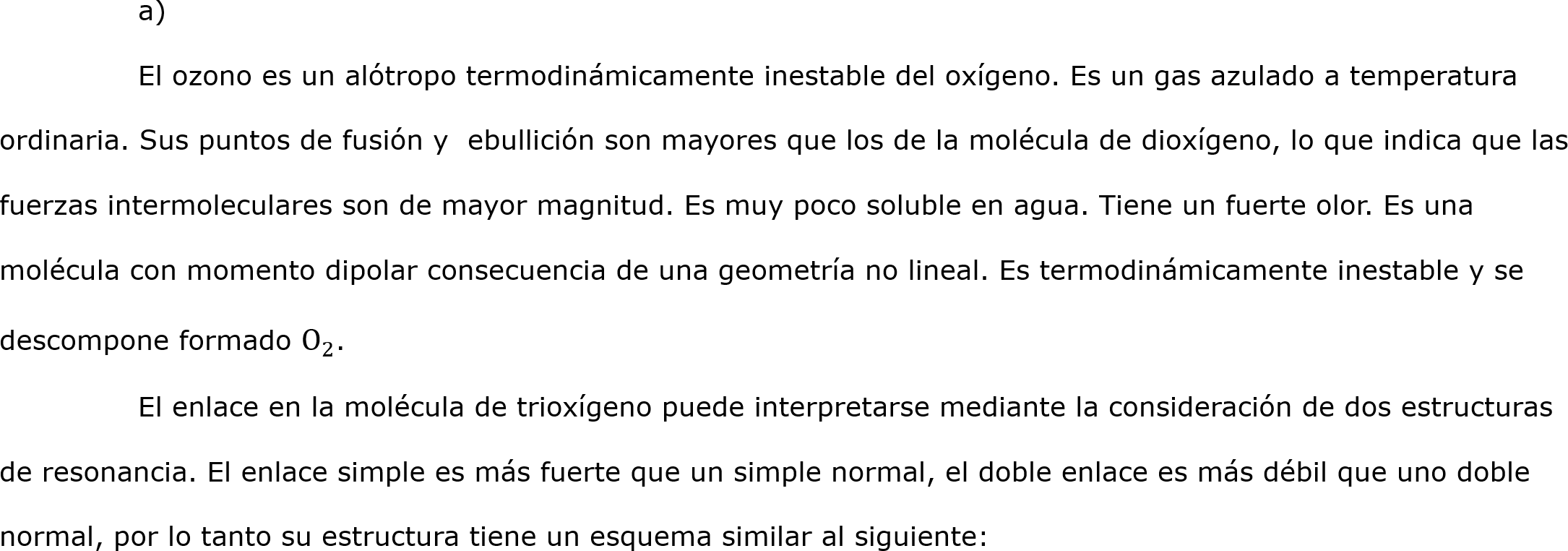 	a)
	El ozono es un alótropo termodinámicamente inestable del oxígeno. Es un gas azulado a temperatura ordinaria. Sus puntos de fusión y  ebullición son mayores que los de la molécula de dioxígeno, lo que indica que las fuerzas intermoleculares son de mayor magnitud. Es muy poco soluble en agua. Tiene un fuerte olor. Es una molécula con momento dipolar consecuencia de una geometría no lineal. Es termodinámicamente inestable y se descompone formado  O 2 . 
	El enlace en la molécula de trioxígeno puede interpretarse mediante la consideración de dos estructuras de resonancia. El enlace simple es más fuerte que un simple normal, el doble enlace es más débil que uno doble normal, por lo tanto su estructura tiene un esquema similar al siguiente: