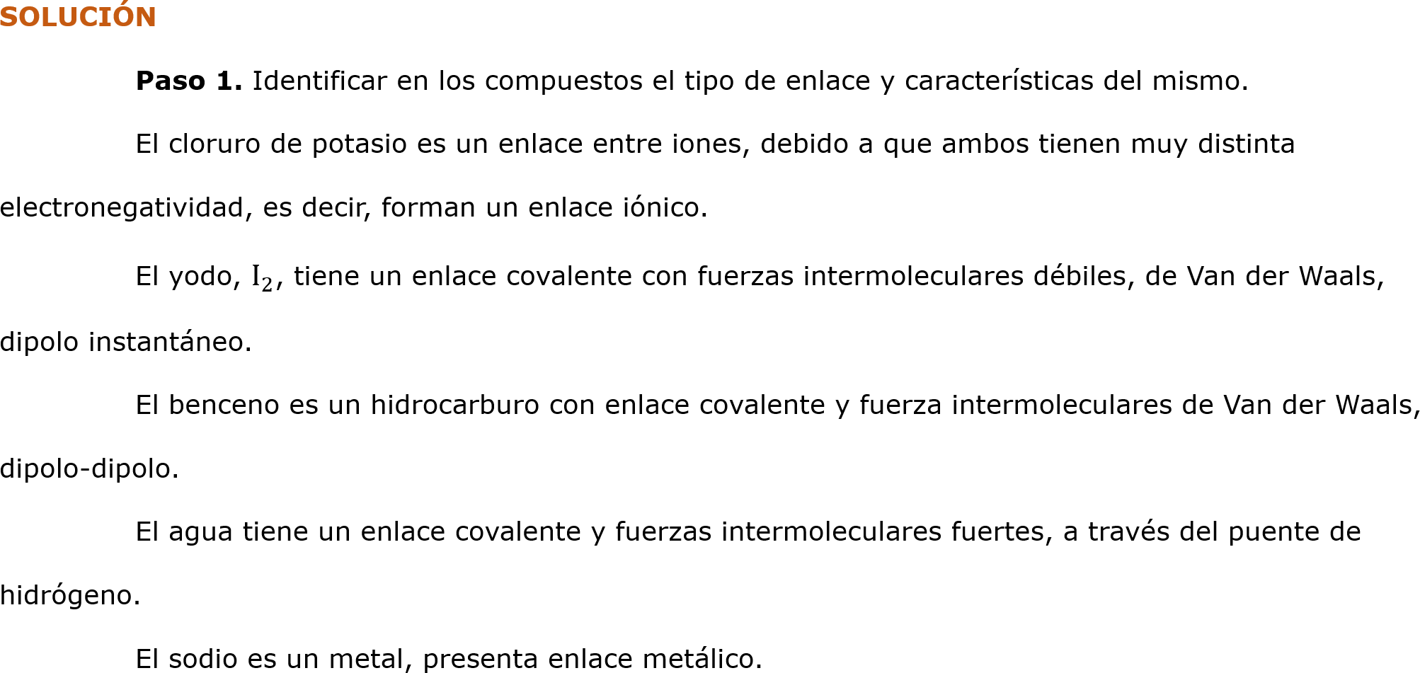 SOLUCIÓN
	Paso 1. Identificar en los compuestos el tipo de enlace y características del mismo.
	El cloruro de potasio es un enlace entre iones, debido a que ambos tienen muy distinta electronegatividad, es decir, forman un enlace iónico.
	El yodo,  I 2 , tiene un enlace covalente con fuerzas intermoleculares débiles, de Van der Waals, dipolo instantáneo.
	El benceno es un hidrocarburo con enlace covalente y fuerza intermoleculares de Van der Waals, dipolo-dipolo.
	El agua tiene un enlace covalente y fuerzas intermoleculares fuertes, a través del puente de hidrógeno.
	El sodio es un metal, presenta enlace metálico.