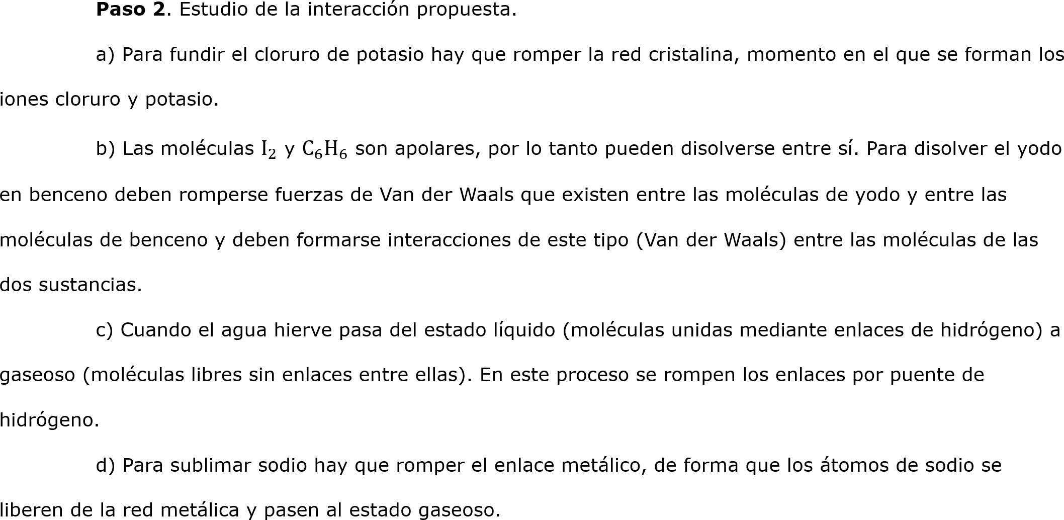 	Paso 2. Estudio de la interacción propuesta.
	a) Para fundir el cloruro de potasio hay que romper la red cristalina, momento en el que se forman los iones cloruro y potasio.
	b) Las moléculas  I 2  y  C 6  H 6  son apolares, por lo tanto pueden disolverse entre sí. Para disolver el yodo en benceno deben romperse fuerzas de Van der Waals que existen entre las moléculas de yodo y entre las moléculas de benceno y deben formarse interacciones de este tipo (Van der Waals) entre las moléculas de las dos sustancias.
	c) Cuando el agua hierve pasa del estado líquido (moléculas unidas mediante enlaces de hidrógeno) a gaseoso (moléculas libres sin enlaces entre ellas). En este proceso se rompen los enlaces por puente de hidrógeno.
	d) Para sublimar sodio hay que romper el enlace metálico, de forma que los átomos de sodio se liberen de la red metálica y pasen al estado gaseoso.                                                                                    