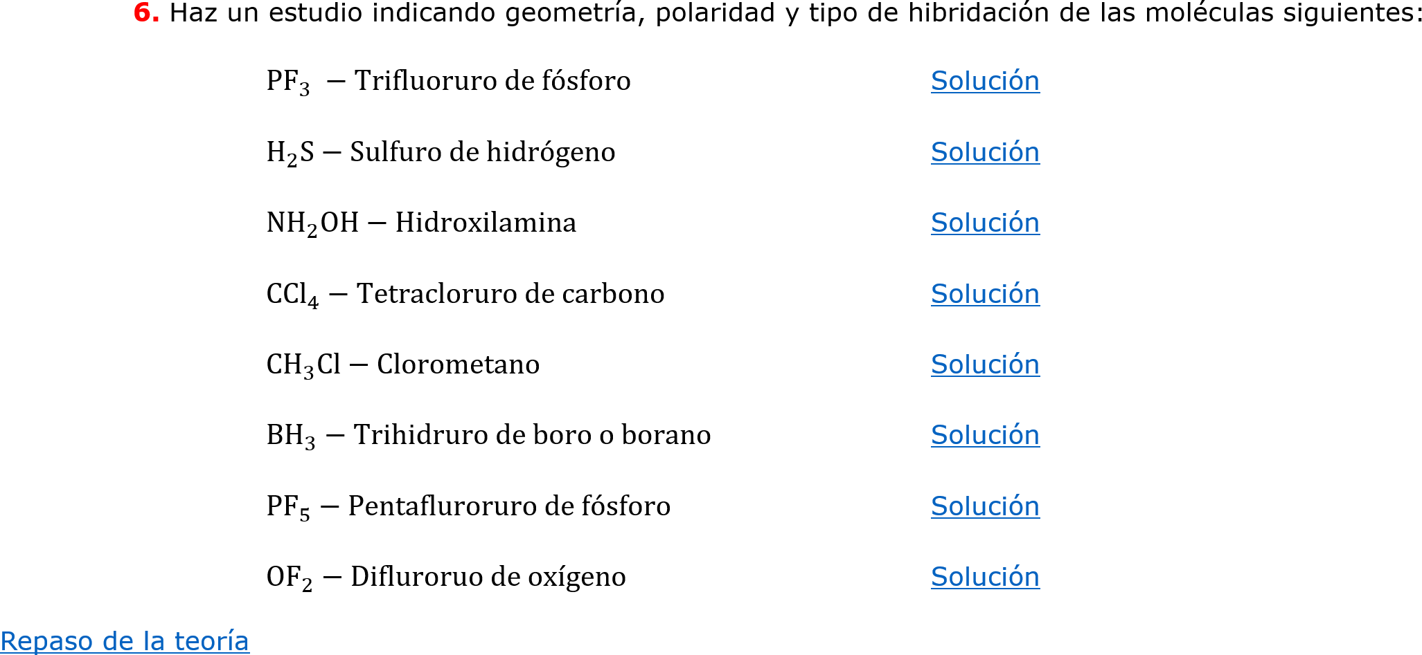 	6. Haz un estudio indicando geometría, polaridad y tipo de hibridación de las moléculas siguientes:
		 PF 3  −Trifluoruro de fósforo 			Solución 
		 H 2 S−Sulfuro de hidrógeno			Solución
		 NH 2 OH−Hidroxilamina			Solución
		 CCl 4 −Tetracloruro de carbono		Solución
		C H 3 Cl−Clorometano			Solución
		 BH 3 −Trihidruro de boro o borano		Solución
		 PF 5 −Pentafluroruro de fósforo		Solución
		 OF 2 −Difluroruo de oxígeno			Solución
Repaso de la teoría