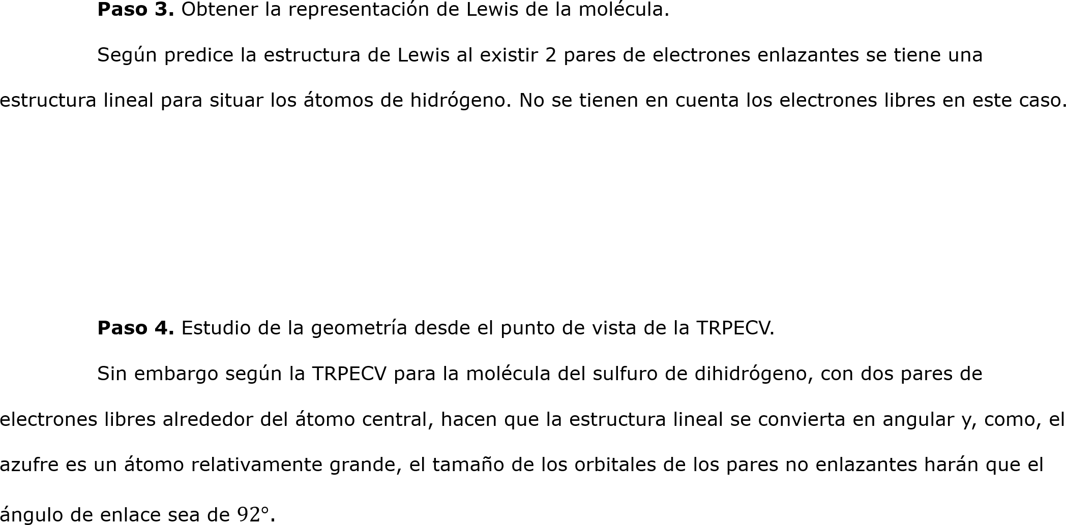 	Paso 3. Obtener la representación de Lewis de la molécula.
	Según predice la estructura de Lewis al existir 2 pares de electrones enlazantes se tiene una estructura lineal para situar los átomos de hidrógeno. No se tienen en cuenta los electrones libres en este caso.




	Paso 4. Estudio de la geometría desde el punto de vista de la TRPECV.
	Sin embargo según la TRPECV para la molécula del sulfuro de dihidrógeno, con dos pares de electrones libres alrededor del átomo central, hacen que la estructura lineal se convierta en angular y, como, el azufre es un átomo relativamente grande, el tamaño de los orbitales de los pares no enlazantes harán que el ángulo de enlace sea de 92°.	